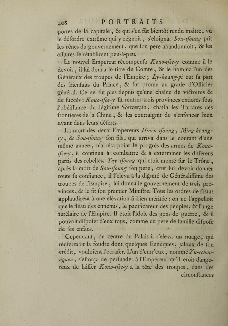 portes de la capitale , & qui s’en fût bientôt rendu maître, vu le défordre extrême qui y régnoit, s’éloigna, Sou-tfoung prit les rênes du gouvernement, que fon pere abandonnoit, & les affaires fe rétablirent peu-à-peu. Le nouvel Empereur récompenfa Kouo-tfee-y comme il le devoit, il lui donna le titre de Comte , & le nomma l’un des Généraux des troupes de l’Empire -, Ly-koang-pi eut fa part des bienfaits du Prince, & fut promu au grade d’Officier général. Ce ne fut plus depuis qu’une chaîne de vi&oires & de fuccès : Kouo-tfee-y fit rentrer trois provinces entières fous l’obéiflance du légitime Souverain, chaffa les Tartares des frontières de la Chine , & les contraignit de s’enfoncer bien avant dans leurs déferts, La mort des deux Empereurs Hiuen-tfoung, Ming-hoang- ty, & Sou-tfoung fon fils, qui arriva dans le courant d’une même année , n’arrêta point le progrès des armes de Kouo- tfee-y, il continua à combattre & à exterminer les différens partis des rebelles. Tay-tfoung qui etoit monté fur le Trône , après la mort de Sou-tfoung fon pere , crut lui devoir donner toute fa confiance , il l’eleva à la dignité de Généraîiflime des troupes de l’Empire , lui donna le gouvernement de trois pro¬ vinces , & le fit fon premier Miniftre. Tous les ordres de l’Etat applaudirent à une élévation fi bien méritée : on ne l’appelloit que le fléau des ennemis , le pacificateur des peuples, & l’ange tutélaire de l’Empire. Il etoit l’idole des gens de guerre , & il pouvoitdifpofer d’eux tous, comme un pere de famille difpofe fie fes enfans. Cependant, du centre du Palais il s’éleva un nuage, qui renfermoit la foudre dont quelques Eunuques, jaloux de fon crédit, vouloient l’ecrafer. L’un d’entr’eux, nommé Yu-tchao- nguen , s’efforça de perluader à l’Empereur qu’il etoit dange¬ reux de laiffer Kouo-tfee-y à la tête des- troupes , dans des çirconffances