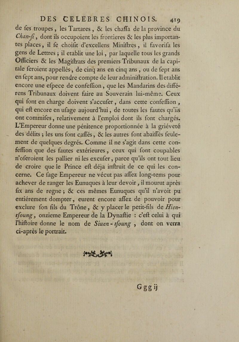 de Tes troupes, les Tartares , & les chalîa de la province du Chan-Ji, dont ils occupoient les frontières & les plus importan¬ tes places, il fe choifit d’excellens Miniftres, il favorifa les gens de Lettres \ il établit une loi, par laquelle tous les grands Officiers & les Magifirats des premiers Tribunaux de la capi¬ tale feroient appellés, de cinq ans en cinq ans, ou de fept ans en fept ans, pour rendre compte de leur adminiftration. Il établit encore une efpece de confeffion, que les Mandarins des diffé- rens Tribunaux doivent faire au Souverain lui-même. Ceux qui font en charge doivent s’accufer, dans cette confeffion , qui eft encore en ufage aujourd'hui, de toutes les fautes qu’ils ont commifes, relativement à l’emploi dont ils font chargés. L’Empereur donne une pénitence proportionnée à la griéveté des délits ; les uns font calïes, & les autres font abaifles feule¬ ment de quelques degrés. Comme il ne s’agit dans cette con¬ feffion que des fautes extérieures, ceux qui font coupables n’oferoient les pallier ni les excufer, parce qu’ils ont tout lieu de croire que le Prince eft déjà inftruit de ce qui les con¬ cerne. Ce fage Empereur ne vécut pas allez long-tems pour achever de ranger les Eunuques à leur devoir, il mourut après fix ans de régné ; & ces mêmes Eunuques qu’il n’avoit pu entièrement dompter, eurent encore allez de pouvoir pour exclure fon fils du Trône, & y placer le petit-fils de Hien- tfoung, onzième Empereur de la DynalHe : c’efi: celui à qui l’hiftoire donne le nom de Siuen - tfoung , dont on verra ci-après le portrait. Gggij