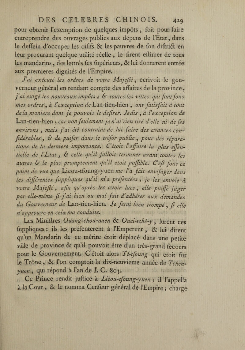 pour obtenir l’exemption de quelques impôts, foit pour faire entreprendre des ouvrages publics aux dépens de l’Etat, dans le deffein d’occuper les oififs & les pauvres de fon diffrièl en leur procurant quelque utilité réelle , le firent effimer de tous les mandarins , des lettrés fes fupérieurs, & lui donnèrent entrée aux premières dignités de l’Empire. J’ai exécuté les ordres de votre Majejlé, ecrivoit le gou¬ verneur général en rendant compte des affaires de la province, fai exigé les nouveaux impôts y & toutes les villes qui font fous mes ordres, à Hexception de Lan-tien-hien , ont fatisfait à tout delà maniéré dont je pouvois le defirer. Je dis, à U exception de Lan-tien-hien ; car non feulement jenai rien tiré d'elle ni de fes environs mais fai été contraint de lui faire des avances con- fidérables , & de puifer dans le tréfor public , pour des répara¬ tions de la derniere importance. C’étoit l’affaire la plus effen- tielle de l'Etat, & celle qu’il falloit terminer avant toutes les autres & le plus promptement qu’il etoit pojjible. C’ejl fous ce point de vue que Lieou-tfoung-yuen me l’a fait envifager dans les différentes fappliques qu’il nia préfentées y je les envoie à votre Majejlé, afin qu après les avoir lues, elle puiffe juger par elle-même jî fai bien ou mal fiait d’adhérer aux demandes du Gouverneur de Lan-tien-hien. Je ferai bien trompé, fi elle n approuve en cela ma conduite. Les Miniftres Ouang-chou-ouen 8c Ouei-tché-y, lurent ces fuppliques : ils les préfenterent à l’Empereur , & lui dirent qu’un Mandarin de ce mérite étoit déplacé dans une petite ville de province & qu’il pouvoit être d’un très-grand fecours pour le Gouvernement. C’étoit alors Té-tfoung qui etoit fur le Trône , & l’on comptoit la dix-neuvieme année de Tchen- yuen, qui répond à l’an de J. C. 803. Ce Prince rendit juffice à Lieou-tfoung-yuen y il l’appella à la Cour, & le nomma Cenfeur général de l’Empire ; charge