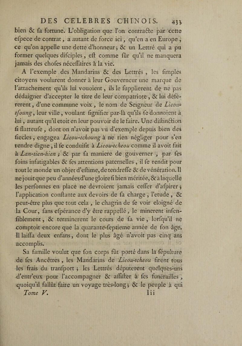 bien & fa fortune. L’obligation que l’on contraêfe par cette efpece de contrat,, a autant de force ici, qu’en a en Europe , ce qu’on appelle une dette d’honneur ; & un Lettré qui a pu former quelques difciples, e(t comme fur qu’il ne manquera jamais des chofes nécelfaires à la vie. A l’exemple des Mandarins & des Lettrés , les (impies citoyens voulurent donner à leur Gouverneur une marque de l’attachement qu’ils lui vouoient, ils le fupplierent de ne pas dédaigner d’accepter le titre de leur compatriote , & lui défé¬ rèrent , d’une commune voix , le nom de Seigneur de Lieou- tfoung, leur ville , voulant lignifier par-là qu’ils fe donnoient à lui, autant qu’il etoit en leur pouvoir de le faire. Une diftinêfion (i flatteufe , dont on n’avoit pas vu d’exemple depuis bien des (iecles, engagea Lieou-tc/ioung à. ne rien négliger pour s’en rendre digne, il fe conduifit à Lieou-tcheou comme il avoit fait à Lan-tien-hlen ; & par fa maniéré de gouverner par fes foins infatigables & fes attentions paternelles , il fe rendit pour tout le monde un objet d’eflime, de tendreffe & de vénération. Il ne j ouit que peu d’années d’une gloire fi bien méritée, & à laquelle les perfonnes en place ne devroient jamais ceffer d’afpirer ; l’application confiante aux devoirs de fa charge , l’etude , & peut-être plus que tout cela 9 le chagrin de fe voir éloigné de la Cour, fans efpérance d’y être rappellé, le minèrent infen- (iblement, & terminèrent le cours de fa vie , lorfqu’il ne comptoir encore que la quarante-feptieme année de fon âge. Il iaifla deux enfans, dont le plus âgé n’avoit pas cinq ans accomplis. Sa famille voulut que fon corps fût porté dans la' fépulture de fes Ancêtres , les Mandarins de Lieou-tcheou firent tous les frais du tranfport ; les Lettrés députèrent quelques-uns d’entr’eux pour l’accompagner & affiiler à fes funérailles ^ quoiqu’il fallût faire un voyage très-long $ & le peuple à qui