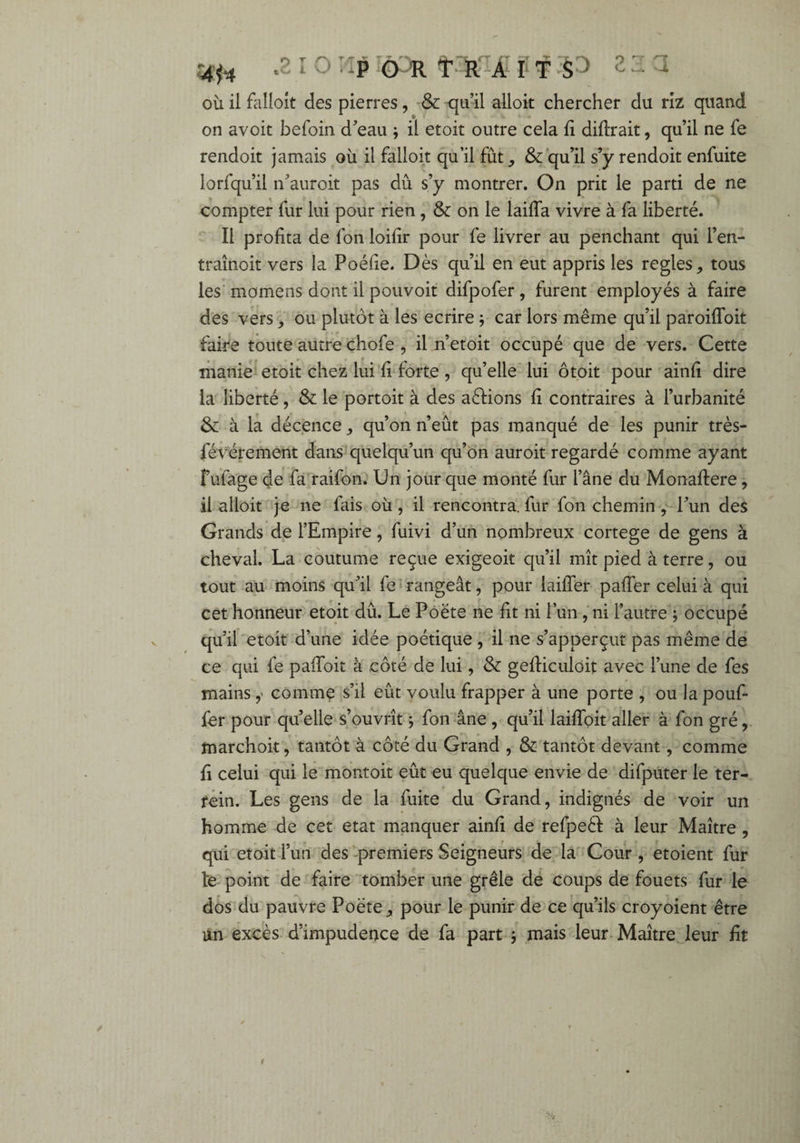 îtf* Al O : p O R TRAIT P où il falloît des pierres, & qu’il alloit chercher du riz quand on avoit befoin d’eau ; il etoit outre cela fi diftrait, qu’il ne fe rendoit jamais où il falloir qu’il fût , & qu’il s’y rendoit enfuite lorfqu’il n’auroit pas dû s’y montrer. On prit le parti de ne compter fur lui pour rien, & on le laifîa vivre à fa liberté. Il profita de Ion loifir pour fe livrer au penchant qui l’en- traînoit vers la Poéfie. Dès qu’il en eut appris les réglés, tous les momens dont il pouvoit difpofer, furent employés à faire des vers, ou plutôt à les écrire ; car lors même qu’il paroifToit faire toute autre chofe , il n’etoit occupé que de vers. Cette manie etoit chez lui fi forte , qu’elle lui ôtoit pour ainfi dire la liberté , & le portoit à des actions fi contraires à l’urbanité & à la décence, qu’on n’eût pas manqué de les punir très- févérement dans quelqu’un qu’on auroit regardé comme ayant fufage de fa raifon. Un jour que monté fur l’âne du Monaffere, il alloit je ne fais où , il rencontra, fur fon chemin , l’un des Grands de l’Empire, fuivi d’un nombreux cortege de gens à cheval. La coutume reçue exigeoit qu’il mît pied à terre, ou tout au moins qu’il fe rangeât, pour laiffer paffer celui à qui cet honneur etoit dû. Le Poète ne fit ni l’un, ni l’autre ; occupé qu’il etoit d’une idée poétique , il ne s’apperçut pas même de ce qui fe paffoit à côté de lui, & gefficuloit avec l’une de fes mains y comme s’il eût voulu frapper à une porte , ou la pouf¬ fer pour qu’elle s’ouvrît ; fon âne , qu’il laiffoit aller à fon gré, marchoit, tantôt à côté du Grand , & tantôt devant, comme fi celui qui le montoit eût eu quelque envie de difputer le ter- fein. Les gens de la fuite du Grand, indignés de voir un homme de cet état manquer ainfi de refpeêf à leur Maître, qui etoit l’un des premiers Seigneurs de la Cour , etoient fur l‘e point de faire tomber une grêle de coups de fouets fur le dos du pauvre Poète, pour le punir de ce qu’ils croyoient être un excès d’impudeuce de fa part j mais leur Maître leur fit