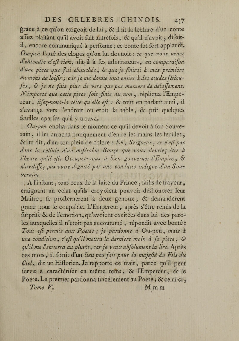 grâce à ce qu’on exigeoit de lui, & il fit la le&ure d’un conte aflez plaifant qu’il avoit fait autrefois, & qu’il n’avoit, difoit- il, encore communiqué à perfonne; ce conte fut fort applaudi. Ou-pen flatté des eloges qu’on lui donnoit : ce que vous vene{ d’entendre riejl rien, dit-il à fes admirateurs, en comparaifort d’une piece que j’ai ébauchée, & que je finirai a mes premiers momens de loifir ; car je me donne tout entier à des etudes férieu- fies , & je ne fiais plus de vers que par maniéré de délafifiement• N’importe que cette piece fioit finie ou non , répliqua l’Empe¬ reur , lifie^-nous-la telle quelle efi : & tout en parlant ainfi, il s’avança vers l’endroit où etoit la table, & prit quelques feuilles eparfes qu’il y trouva. Ou-pen oublia dans le moment ce qu’il devoit à fon Souve¬ rain , il lui arracha brufquement d’entre les mains les feuilles, & lui dit, d’un ton plein de colere : Eh, Seigneur, ce ri efi pas dans la cellule d’un mifiérable Bourse que vous devriez être cl l’heure quil efi. Occupez-vous ci bien gouverner l’Empire, & navilififiez pus votre dignité par une conduite indigne d’un Sou- verain. % A l’inftant, tous ceux de la fuite du Prince , failîs de frayeur, craignant un éclat qu’ils croyoient pouvoir déshonorer leur Maître, fe profternerent à deux genoux, & demandèrent grâce pour le coupable. L’Empereur, après s’être remis de la furprife &de l’emotion, qu’avoient excitées dans lui des paro¬ les auxquelles il n’etoit pas accoutumé , répondit avec bonté : Tout efi permis aux Poètes ; je pardonne ci Ou-pen , mais ci une condition, c’efl qu’il mettra la derniere main à fia piece, & qu’il me l’enverra au plutôt, car je veux abfiolument la lire. Après ces mots , il fortit d’un lieu peu fiait pour la majefié du Fils du Ciel, dit un Hiftorien. Je rapporte ce trait, parce qu’il peut fervir à caraêlérifer en même tefns, & l’Empereur, & le Poète. Le premier pardonna fîncérement au Poète * & celui-ci 9 Tome V. M m m