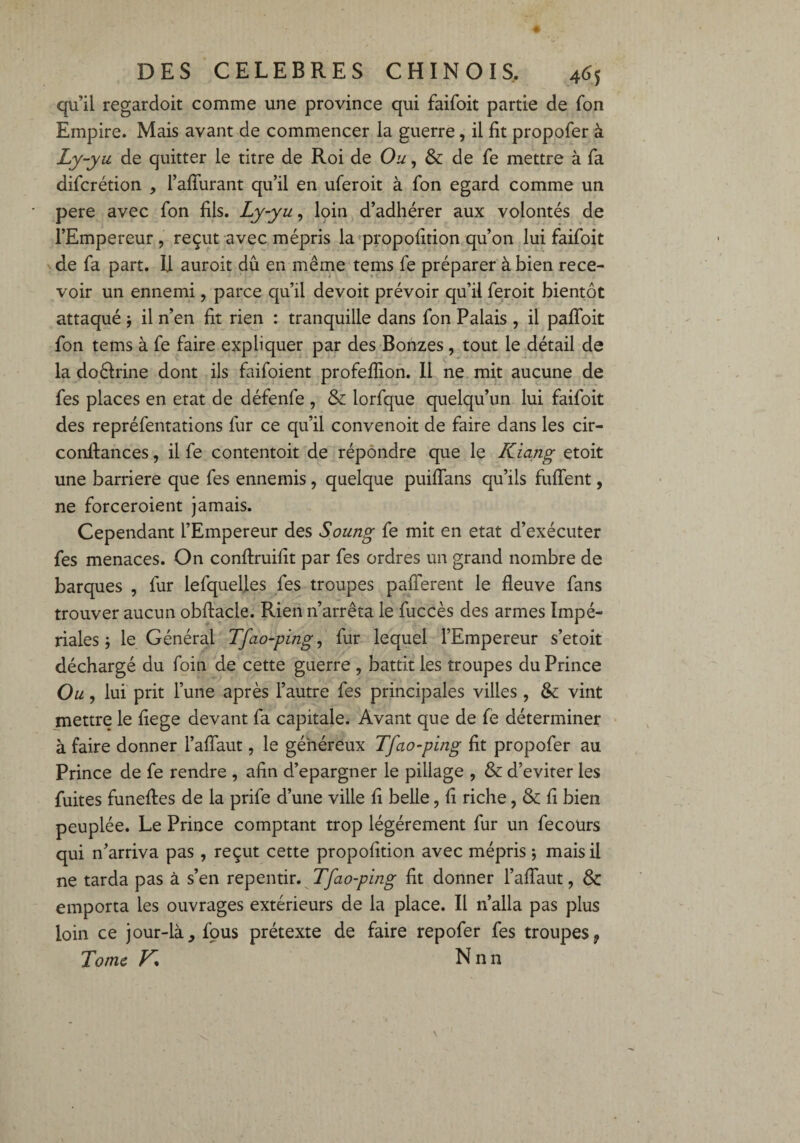 qu’il regardoit comme une province qui faifoit partie de Ton Empire. Mais avant de commencer la guerre, il fit propofer à Ly-yu de quitter le titre de Roi de Ou, de fe mettre à fa difcrétion , l’affurant qu’il en uferoit à fon egard comme un pere avec Ton fils. Ly-yu, loin d’adhérer aux volontés de l’Empereur , reçut avec mépris la propofition qu’on lui faifoit de fa part. U auroit dû en même tems fe préparer à bien rece¬ voir un ennemi , parce qu’il devoit prévoir qu’il feroit bientôt attaqué -, il n’en fit rien : tranquille dans fon Palais , il pafloit fon tems à fe faire expliquer par des Bonzes , tout le détail de la doélrine dont ils faifoient profefiion. Il ne mit aucune de fes places en état de défenfe , & lorfque quelqu’un lui faifoit des repréfentations fur ce qu’il convenoit de faire dans les cir¬ constances , il fe contentoit de répondre que le ICiang etoit une barrière que fes ennemis, quelque puifians qu’ils fuflent, ne forceroient jamais. Cependant l’Empereur des Soung fe mit en état d’exécuter fes menaces. On conftruifit par fes ordres un grand nombre de barques , fur lefquelles fes troupes paflerent le fleuve fans trouver aucun obftacle. Rien n’arrêta le fuccès des armes Impé¬ riales ; le Générai Tfao-ping, fur lequel l’Empereur s’etoit déchargé du foin de cette guerre , battit les troupes du Prince Ou, lui prit l’une après l’autre fes principales villes , & vint mettre le fiege devant fa capitale. Avant que de fe déterminer à faire donner l’afîaut, le généreux Tfao-ping fit propofer au Prince de fe rendre , afin d’epargner le pillage , & d’eviter les fuites funefies de la prife d’une ville fi belle, fi riche, & fi bien peuplée. Le Prince comptant trop légèrement fur un fecoürs qui n’arriva pas , reçut cette propofition avec mépris -, mais il ne tarda pas à s’en repentir. Tfao-ping fit donner l’aflaut, & emporta les ouvrages extérieurs de la place. Il 11’alla pas plus loin ce jour-là, fous prétexte de faire repofer fes troupes9 Tome K* Nnn