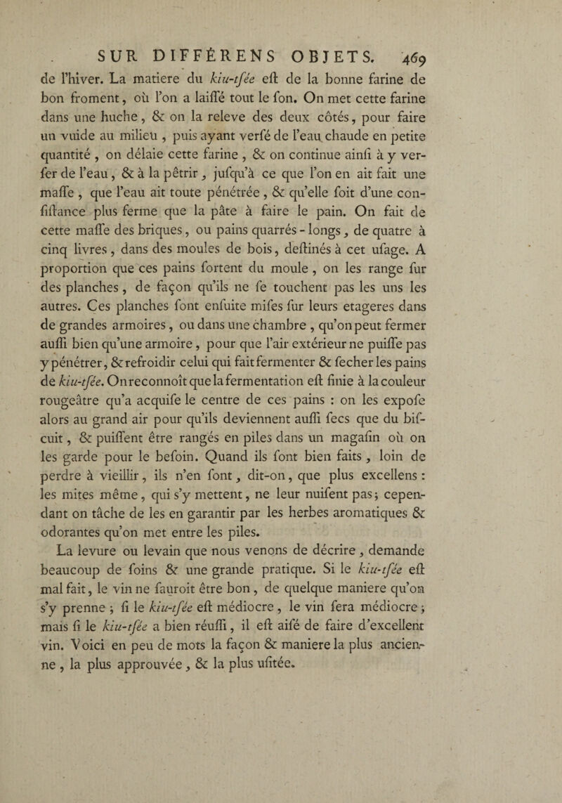 de Thiver. La matière du kiu-tfée eff de la bonne farine de bon froment, où l’on a laiffé tout le fon. On met cette farine dans une huche, & on la releve des deux côtés, pour faire un vuide au milieu , puis ayant verfé de l’eau chaude en petite quantité , on délaie cette farine , & on continue ainfi à y ver- fer de l’eau , & à la pétrir jufqu’à ce que l’on en ait fait une maffe , que l’eau ait toute pénétrée , & quelle foit d’une con¬ fiance plus ferme que la pâte à faire le pain. On fait de cette maffe des briques, ou pains quarrés - longs, de quatre à cinq livres, dans des moules de bois, deffinés à cet ufage. A proportion que ces pains fortent du moule , on les range fur des planches, de façon qu’ils ne fe touchent pas les uns les autres. Ces planches font enfuite mifes fur leurs etageres dans de grandes armoires, ou dans une chambre , qu’on peut fermer auffi bien qu’une armoire , pour que l’air extérieur ne puiffe pas y pénétrer, & refroidir celui qui fait fermenter & fecherles pains de kiu-tfée. Onreconnoît que la fermentation eff finie à la couleur rougeâtre qu’a acquife le centre de ces pains : on les expofe alors au grand air pour qu’ils deviennent aufii fecs que du bif- cuit, & puiffent être rangés en piles dans un magafin où on les garde pour le befoin. Quand ils font bien faits , loin de perdre à vieillir, iis n’en font dit-on, que plus exceliens : les mites même, qui s’y mettent, ne leur nuifentpas; cepen¬ dant on tâche de les en garantir par les herbes aromatiques & odorantes qu’on met entre les piles. La levure ou levain que nous venons de décrire, demande beaucoup de foins & une grande pratique. Si le kiu-tfée eff mal fait, le vin ne fauroit être bon , de quelque maniéré qu’on s’y prenne ; fi le kiu-tfée eff médiocre , le vin fera médiocre j mais fi le kiu-tfée a bien réuffi, il eft aifé de faire d’excellent vin. Voici en peu de mots la façon & maniéré la plus ancien» ne , la plus approuvée, & la plus ufitée.