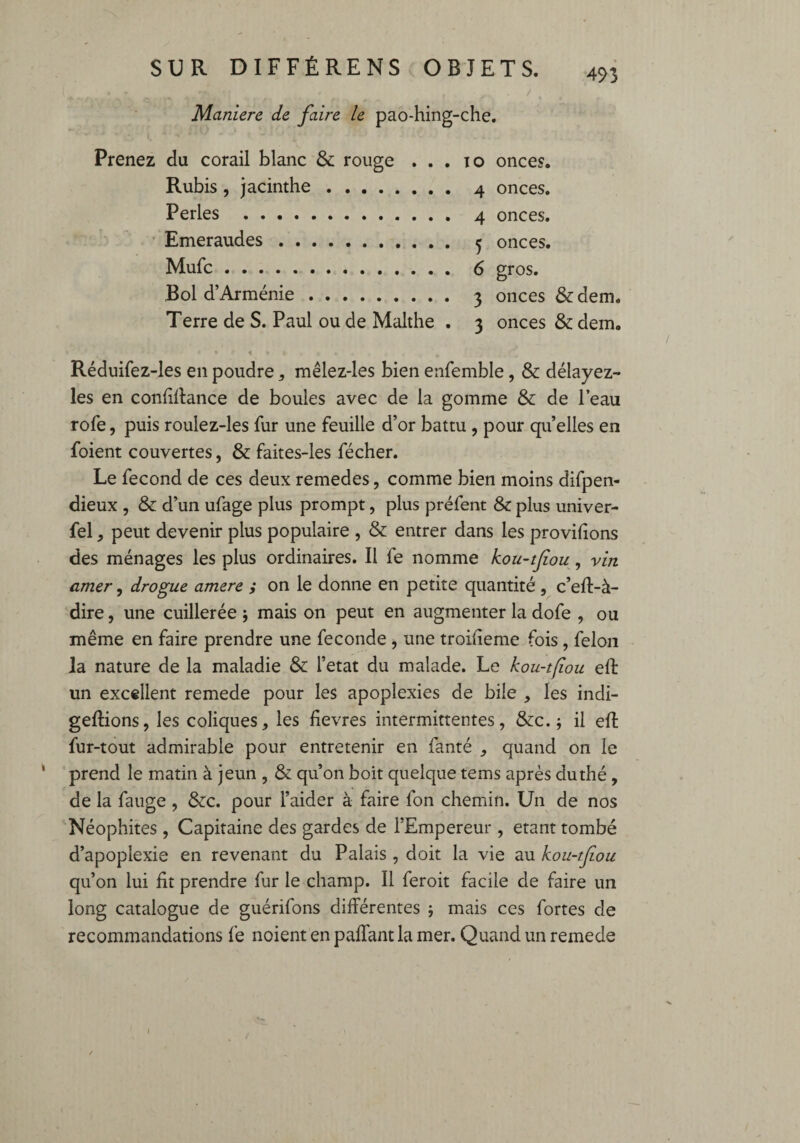 • I , . • - _ • . . _ . / ‘ \ Maniéré de faire le pao-hing-che. Prenez du corail blanc & rouge . . . io onces. Rubis , jacinthe. 4 onces. Perles . 4 onces. Emeraudes. 5 onces. Mufc. 6 gros. Bol d’Arménie. 3 onces & dem. Terre de S. Paul ou de Malthe . 3 onces & dem. a C #1 %, <• • • Réduifez-les en poudre * mêlez-les bien enfemble, & délayez- les en confifbmce de boules avec de la gomme & de l’eau rofe, puis roulez-les fur une feuille d’or battu , pour qu’elles en foient couvertes, & faites-les fécher. Le fécond de ces deux remedes, comme bien moins difpen- dieux , & d’un ufage plus prompt, plus préfent & plus univer- fel, peut devenir plus populaire , & entrer dans les provifions des ménages les plus ordinaires. Il fe nomme kou-tfiou, vin amer, drogue amere ; on le donne en petite quantité, c’eft-à- dire, une cuillerée j mais on peut en augmenter la dofe , ou même en faire prendre une fécondé , une troifieme fois , félon la nature de la maladie & l’etat du malade. Le kou-tfiou eft un excellent remede pour les apoplexies de bile , les indi- geftions, les coliques, les fievres intermittentes, &c. ; il eft fur-tout admirable pour entretenir en fanté , quand on le prend le matin à jeun , & qu’on boit quelque teins après du thé , de la fauge , &c. pour l’aider à faire fon chemin. Un de nos Néophites , Capitaine des gardes de l’Empereur , étant tombé d’apoplexie en revenant du Palais, doit la vie au kou-tfou qu’on lui fit prendre fur le champ. Il feroit facile de faire un long catalogue de guérifons différentes ; mais ces fortes de recommandations fe noient en paffant la mer. Quand un remede 1