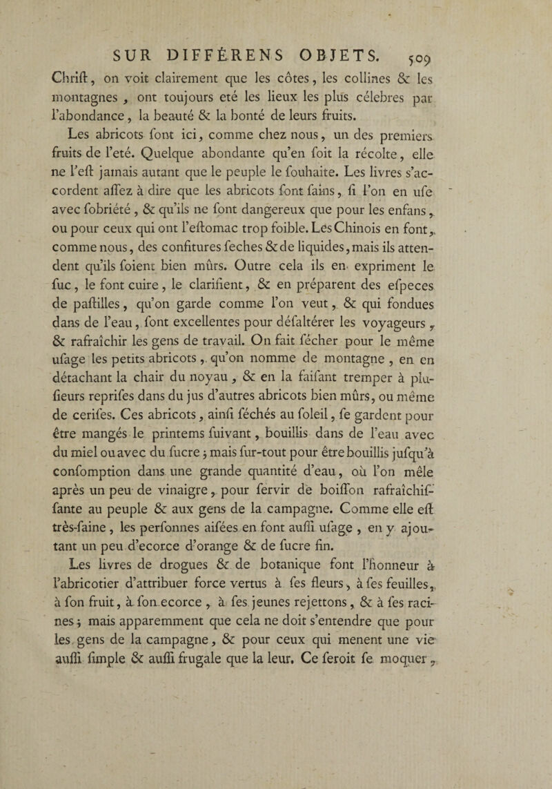 Chrift, on voit clairement que les côtes, les collines & les montagnes , ont toujours été les lieux les plus célébrés par l’abondance , la beauté & la bonté de leurs fruits. Les abricots font ici^ comme chez nous, un des premiers fruits de l’eté. Quelque abondante qu’en foit la récolte, elle ne Feft jamais autant que le peuple le fouhaite. Les livres s’ac¬ cordent affez à dire que les abricots font fains, fi l’on en ufe avec fobriété , & qu’ils ne font dangereux que pour les enfans,. ou pour ceux qui ont l’eftomac trop foible. Les Chinois en font,, comme nous, des confitures feches &de liquides,mais ils atten¬ dent qu’ils foient bien mûrs. Outre cela ils en expriment le fuc, le font cuire , le clarifient , & en préparent des efpeces de paflilles, qu’on garde comme l’on veut, & qui fondues dans de l’eau, font excellentes pour défaltérer les voyageurs & rafraîchir les gens de travail. On fait fécher pour le même ufage les petits abricots ,, qu’on nomme de montagne , en en détachant la chair du noyau , & en la faifant tremper à pla¬ ceurs reprifes dans du jus d’autres abricots bien mûrs, ou même de cerifes. Ces abricots, ainfi féchés au foleil, fe gardent pour être mangés le printems fuivant, bouillis dans de l’eau avec du miel ou avec du fucre 3 mais fur-tout pour être bouillis jufqu’à confomption dans une grande quantité d’eau, où l’on mêle après un peu de vinaigre, pour fervir de boiffon rafraîchif- fante au peuple & aux gens de la campagne. Comme elle eft très-faine , les perfonnes aifées en font auffi ufage , en y ajou¬ tant un peu d’ecorce d’orange & de fucre fin. Les livres de drogues & de botanique font l’honneur à l’abricotier d’attribuer force vertus à fes fleurs , à fes feuilles,, à fon fruit, àfon ecorce , à fes jeunes rejettons , & à fes raci¬ nes; mais apparemment que cela ne doit s’entendre que pour les,gens de la campagne, & pour ceux qui mènent une vie aufli Ample & aufli frugale que la leur, Ce feroit fe moquer ?