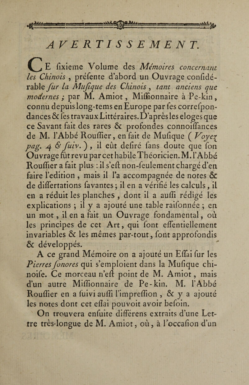 (j E fixieme Volume des Mémoires concernant les Chinois , préfente d’abord un Ouvrage confidé- rable fur la Mufique des Chinois , tant anciens que modernes ; par M. Amiot, Millionnaire à Pe-kin, connu depuis long-tems en Europe par fes correfpon- dances & fes travaux Littéraires. D’après les eloges que ce Savant fait des rares & profondes connoiflances de M. l’Abbé Rouflier, en fait de Mufique ( Voye£ pag. ^ & fuiv. ) , il eût defiré fans doute que fon Ouvrage fût revu par cet habile Théoricien. M. l’Abbé Rouflier a fait plus : il s’eft non-feulement chargé d’en faire l’édition , mais il l’a accompagnée de notes & de differtations favantes ; il en a vérifié les calculs, il en a réduit les planches , dont il a aufiî rédigé les explications ; il y a ajouré une table raifonnée ; en un mot, il en a fait un Ouvrage fondamental, où les principes de cet Art, qui font efientiellement invariables & les mêmes par-tout, font approfondis & développés. A ce grand Mémoire on a ajouté un Eftai fur les PierresJonores qui s’emploient clans la Mufique chi- noife. Ce morceau n’eft point de M. Amiot, mais d’un autre Millionnaire de Pe-kin. M. l’Abbé Rouflier en a fuivi aufli l’impreflîon , & y a ajouté les notes dont cet efiai pouvoit avoir befoin. On trouvera enfuite différens extraits d’une Let- tre très-longue de M. Amiot, où, à Toccafion d’un