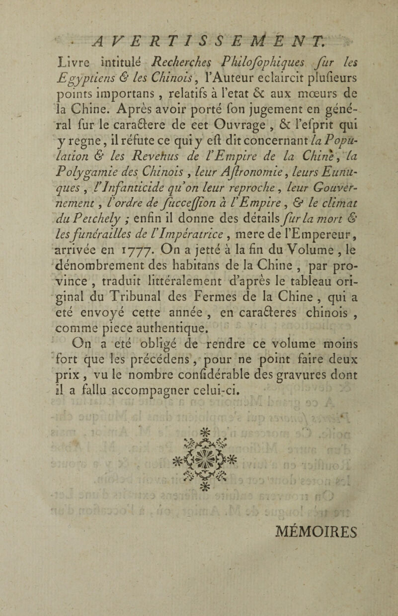 Livre intitulé Recherches Philofophiques fur les Egyptiens & les Chinois, l’Auteur éclaircit plufieurs points importans , relatifs à l’etat & aux mœurs de la Chine. Après avoir porté fon jugement en géné¬ ral fur le caraâere de eet Ouvrage , & l’efprit qui y régné, il réfute ce qui y eft dit concernant la Popu¬ lation & les Revehus de !Empire de la Chine, la Polygamie des Chinois , leur Afronomie, leurs Eunu¬ ques , P Infanticide quon leur reproche , leur Gouver- nement, lordre de fuccefflon a !Empire , & le climat duPetchely ; enfin il donne des Aitdûs fur la mort & lesfunérailles de l'Impératrice , mere de l’Empereur, arrivée en 1777. On a jetté à la fin du Volume , le dénombrement des habitans de la Chine , par pro¬ vince , traduit littéralement d’après le tableau ori¬ ginal du Tribunal des Fermes de la Chine , qui a été envoyé cette année , en cara&eres chinois , comme pièce authentique. On a été obligé de rendre ce volume moins fort que les précédens, pour ne point faire deux prix , vu le nombre confidérable des gravures dont il a fallu accompagner celui-ci. ' ' • ; *1 ' ’ q l*\ /' _■ >’r f [ • V . -f .ir ,, N , * # » \ MÉMOIRES