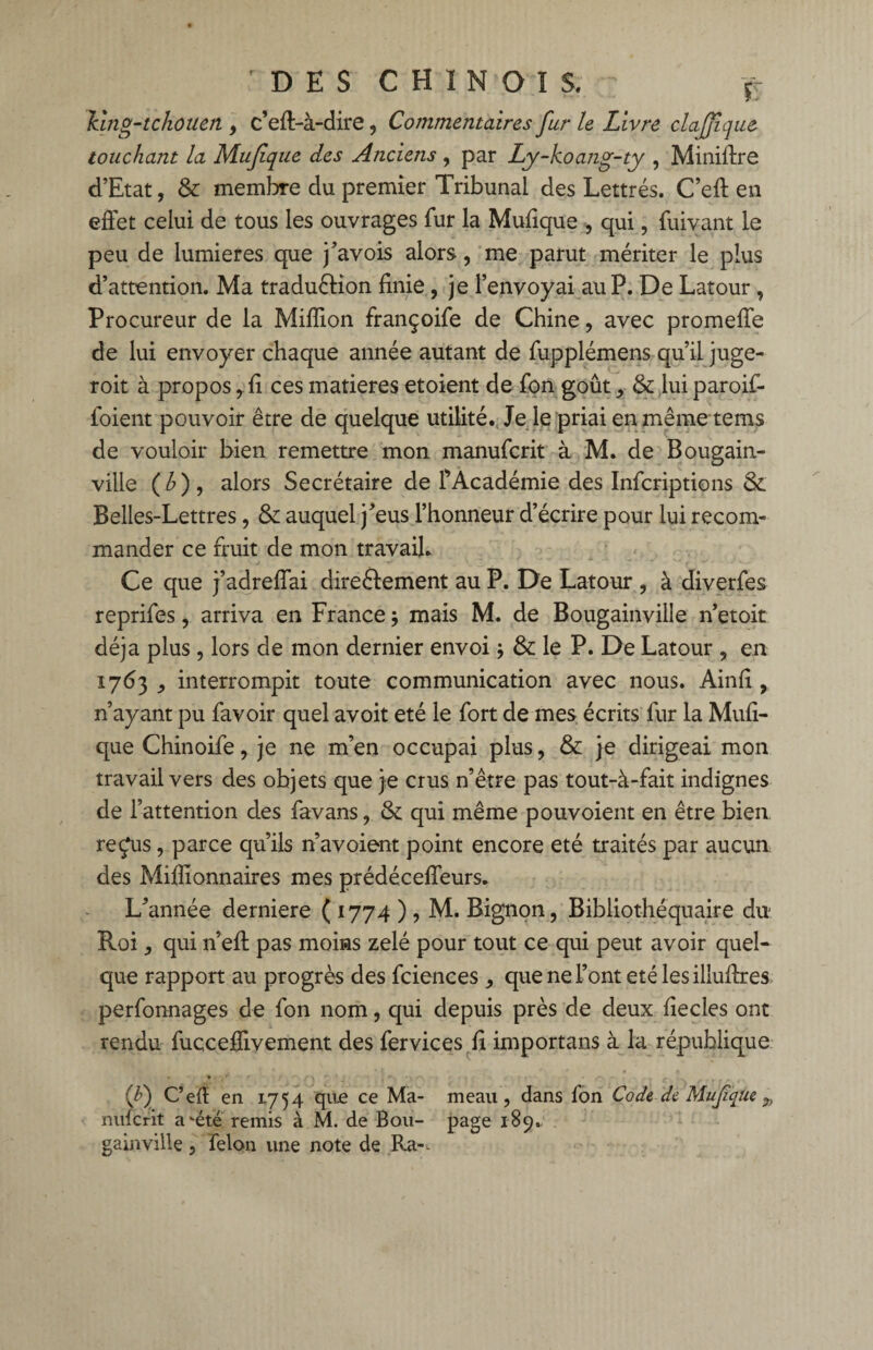 Hng-tchotien , c’eft-à-dire, Commentaires fur le Livre clajjique touchant la Mufque des Anciens , par Ly-koang-ty , Miniflre d’Etat, & membre du premier Tribunal des Lettrés. C’eft en effet celui de tous les ouvrages fur la Mufique , qui, fuivant le peu de lumières que j’avois alors, me parut mériter le plus d’attention. Ma traduction finie, je l’envoyai au P. De Latour , Procureur de la Million françoife de Chine, avec promeffe de lui envoyer chaque année autant de fupplémens qu’il juge- roit à propos, fi ces matières etoient de fon goût, & lui paroif- foient pouvoir être de quelque utilité. Je le priai enmêmetems de vouloir bien remettre mon manufcrit à M. de Bougain¬ ville (£), alors Secrétaire de fAcadémie des Infcriptions & Belles-Lettres, & auquel j’eus l’honneur d’écrire pour lui recom¬ mander ce fruit de mon travail. Ce que j’adreffai directement au P. De Latour , à diverfes reprifes, arriva en France * mais M. de Bougainville n’etoit déjà plus, lors de mon dernier envoi j & le P. De Latour , en 1763 , interrompit toute communication avec nous. Ainfî , n’ayant pu favoir quel avoit été le fort de mes écrits fur la Mufi¬ que Chinoife, je ne m’en occupai plus, & je dirigeai mon travail vers des objets que je crus n’être pas tout-à-fait indignes de l’attention des favans, & qui même pouvoient en être bien refus, parce qu’ils n’avoient point encore été traités par aucun des Millionnaires mes prédéceffeurs. L’année derniere ( 1774 ), M. Bignon, Bibliothéquaire du Roi, qui n’efl pas moins zélé pour tout ce qui peut avoir quel¬ que rapport au progrès des fciences, que ne l’ont été les illuflres perfonnages de fon nom, qui depuis près de deux fiecles ont rendu fucceffivement des fervices fi importuns à la république (f) C’efl en 1754 que ce Ma- meau , dans fon Code de Muf que nuferit a‘été remis à M. de Bou- page 189. gainville, félon une note de Ra-