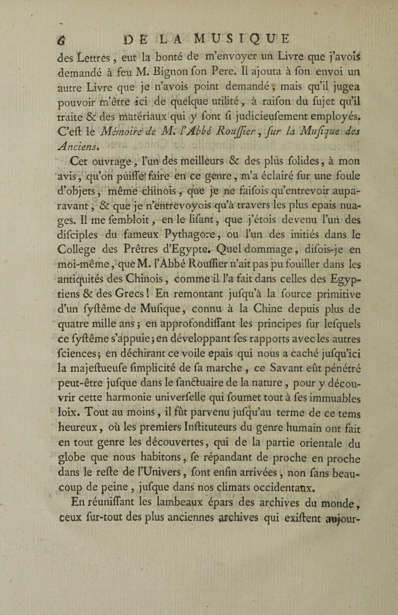 des Lettres, eut la bonté de m’envoyer un Livre que j’avoîs demandé à feu M. Bignon fon Pere. Il ajouta à fon envoi un autre Livre que je n’avois point demandé-, mais qu’il jugea pouvoir m’être ici de quelque utilité, à raifon du fujet qu’il traite & des matériaux qui y font fi judicieufement employés. C’eft le Mémoire1 de M, L’Abbé RouJJier, fur la Mujîque des Anciens. Cet ouvrage, l’un des meilleurs & des plus folides, à mon avis, qu’on pùiflfe faire en ce genre, m’a éclairé fur une foule d’objets, même chinois , que je ne faifois qu’entrevoir aupa¬ ravant, & que je n’entrevoyois qu’à travers les plus épais nua¬ ges. Il me fembloit, en le lifant, que j’étois devenu l’uri des difciples du fameux Pythagore, ou l’un des initiés dans le College des Prêtres d’Egypte. Quel dommage, difois-je en moi-même, que M. l’Abbé Rouiller n’ait pas pu fouiller dans les antiquités des Chinois, comme il l’a fait dans celles des Egyp¬ tiens & des Grecs ! En remontant jufqu’à la fource primitive d’un fyflême de Mufique, connu à la Chine depuis plus de quatre mille ans ; en approfondiffant les principes fur lefquels ce fyflême s’appuie;en développant fes rapports avec les autres fciences; en déchirant ce voile épais qui nous a caché jufqu’ici la majeflueufe fimplicité de fa marche , ce Savant eût pénétré peut-être jufque dans le fanêluaire de la nature , pour y décou¬ vrir cette harmonie univerfelle qui foumet tout à fes immuables loix. Tout au moins, il fût parvenu jufqu’au terme de ce tems heureux, où les premiers Inflituteurs du genre humain ont fait en tout genre les découvertes, qui de la partie orientale du globe que nous habitons, fe répandant de proche en proche dans le refie de l’Univers, font enfin arrivées, non fans beau¬ coup de peine , jufque dans nos climats occidentaux. En réunifiant les lambeaux épars des archives du monde, ceux fur-tout des plus anciennes archives qui exiflent autour-