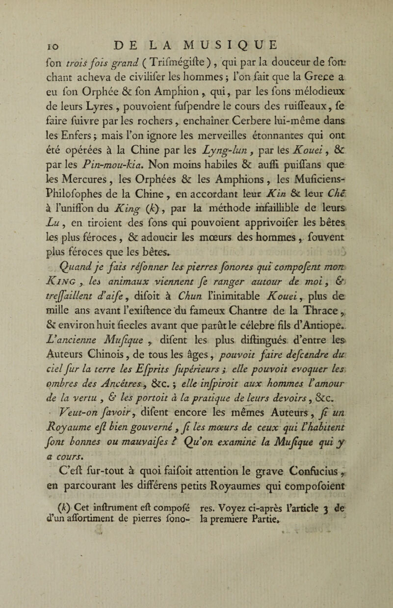 fon trois foîs grand ( Trifmégifte) , qui par la douceur de forn chant acheva de civilifer les hommes ; l’on fait que la Grece a eu fon Orphée & fon Amphion , qui, par les fons mélodieux de leurs Lyres , pouvoient fufpendre le cours des ruifleaux, fe faire fuivre par les rochers, enchaîner Cerbere lui-même dans les Enfers \ mais l’on ignore les merveilles étonnantes qui ont été opérées à la Chine par les Lyng-lun, par les Kouei, & par les Pin-mou-kia. Non moins habiles & aufli puiffans que les Mercures, les Orphées & les Amphions , les Muficiens- Philofophes de la Chine, en accordant leur Kin & leur Che à l’unilfon du King (fi), par la méthode infaillible de leurs Lu, en tiroient des fons qui pouvoient apprivoifer les bêtes les plus féroces, & adoucir les mœurs des hommes , fouvent plus féroces que les bêtes. Quand je fais réfonner les pierres fonores qui compofent mon King ,, les animaux viennent fe ranger autour de moi, & treffaillent d'aife, difoit à Chun l’inimitable Kouei, plus de mille ans avant l’exiftence du fameux Chantre de la Thrace, & environ huit fîecles avant que parût le célébré fils d’Antiope. L'ancienne Mufque y difent les plus diftingués d’entre les Auteurs Chinois, de tous les âges, pouvoit faire defcendre du ciel fur la terre les Efprits fupérieurs ; elle pouvoit évoquer les ombres des Ancêtres, &C. ; elle infpiroit aux hommes l'amour de la venu , & les portoit à la pratique de leurs devoirs, &c. Veut-on favoir, difent encore les mêmes Auteurs, fi un Royaume efi bien gouverné , fi les moeurs de ceux qui l'habitent font bonnes ou mauvaifes i Qu'on examine la Mufique qui y a cours. C’efi fur-tout à quoi faifoit attention le grave Confucius , en parcourant les difierens petits Royaumes qui compofoient (f) Cet infiniment efi compofé res. Voyez ci-après l’article 3 de d’un affortiment de pierres fono- la première Partie.