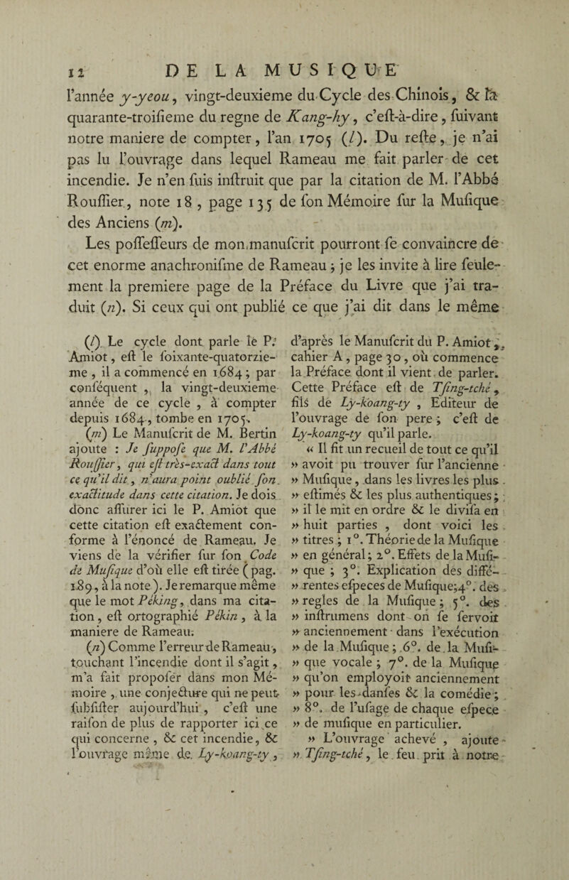 l’année y-yeou, vingt-deuxieme du-Cycle des Chinois, & la quarante-troifieme du régné de Kang-hy, c’eft-à-dire , fuivant notre maniéré de compter, l’an 1705 (/). Du refte, je n’ai pas lu l’ouvrage dans lequel Rameau me fait parler de cet incendie. Je n’en fuis inftruit que par la citation de M. l’Abbé Roufîier, note 18 , page 135 de fon Mémoire fur la Mufique des Anciens (m). Les poffefleurs de mon,manufcrit pourront fe convaincre de cet enorme anachronique de Rameau ; je les invite à lire feule-' ment la première page de la Préface du Livre que j’ai tra¬ duit (;z). Si ceux qui ont publié ce que j’ai dit dans le même d’après le Manufcrit du P. Amiot cahier A , page 30, où commence la Préface dont il vient de parler. Cette Préface efi: de Tfing-tché 9 fils de Ly-koang-ty , Editeur de l’ouvrage de fon pere ; c’efi: de Ly-koang-ty qu’il parle. « Il fit un recueil de tout ce qu’il » avoit pu trouver fur l’ancienne » Mufique , dans les livres les plus . » efiimés & les plus authentiques ; » il le mit en ordre & le divifa en » huit parties , dont voici les - » titres ; i°. Théorie de la Mufique » en général; 20. Effets delaMufir » que ; 30. Explication des difFé— » rentes efpeces de Mufique;4°. des » réglés de la Mufique; 50. des » inffrumens dont on fe fervoit >y anciennement - dans l’exécution » de la Mufique; 6°. de.la Mufi- » que vocale ; 7de la Mufique » qu’on employoit anciennement » pour les-danfes tk la comédie ; » 8°. de l’ufage de chaque efpec.e » de mufique en particulier. » L’ouvrage achevé , ajoute » » TJïng-tche, le . feu prit à notre (/). Le cycle dont parle lé P; Amiot, eft le foixante-quatorzie- me , il a commencé en 1684 ; par conféquent , la vingt-deuxieme année de ce cycle , à compter depuis 1684 , tombe en 1705-. (ni) Le Manufcrit de M. Bertin ajoute : Je fuppofe que M. VAbbé, Ronfjur, qui ejl très-exact dans tout ce qu'il dit, naura point oublié fon. exactitude dans cette citation. Je dois donc aflurer ici le P. Amiot que cette citation efi: exa&ement con¬ forme à l’énoncé de Rameau. Je viens dè la vérifier fur fon Code de Mufique d’où elle efi: tirée ( pag. 3J89, à la note). Je remarque même que le mot Pékjng, dans ma cita¬ tion , efi: ortographié Pékin , à la maniéré de Rameau. (n) Comme l’erreur de Rameau-, touchant l’incendie dont il s’agit, m’a fait propoler dans mon Mé¬ moire une conjeélure qui ne peut fubfifier aujourd’hui , c’efi: une raifon de plus de rapporter ici ce qui concerne , cet incendie, & l’ouvrage même d,e. Ly-koang-ty ,