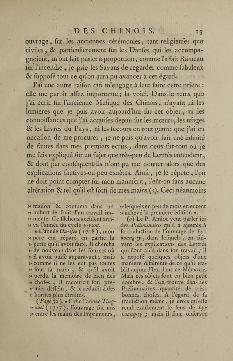 ouvrage, fur les anciennes cérémonies, tant religieufes que civiles, & particulièrement fur les Danfes qui les accompa- gnoient, m’ont fait parler à proportion,, comme l’a fait Rameau fur l’incendie , je prie les Savans de regarder comme fabuleux & fuppofé tout ce qu’on aura pu avancer à cet égard. J’ai une autre raifon qui m’engage à leur faire cette priere : elle me paroît allez, importante ; la voici. Dans le tems que j’ai écrit fur l’ancienne Mufique des Chinois, n’ayant ni les lumières que je puis avoir aujourd’hui fur cet objet, ni les connoiffances que j’ai acquifes depuis fur les mœurs*, les ufages & les Livres du Pays , ni les fecours en tout genre que j’ai eu Qccalîon de me. procurer , je ne puis qu’avoir fait une infinité de fautes dans mes premiers écrits , dans ceux fur-tout ou je me fuis expliqué fur un fujet que très-peu de Lettrés entendent, & dont par conféquent ils n’ont pu me donner alors que des explications fautives-ou peu exactes. Ainfi, je le répété , l’on ne doit point compter fur mon manufcrit, l’eût-on fans aucune altération & tel qu’il eftlorti de mes mains (0). Ceci néanmoins » maifon & confiima dans un » inftant le fruit d’un travail im- » menfe. Ce fâcheux accident arri- » va l’année du cycle y-yeou, » L’année Ou-tfée ( 1708 ) , mon » pere eut réparé en partie la » perte qu’il avoit faite. Il chercha » de nouveau dans les fources où » il avoit puifé auparavant ; mais » comme il ne les eut pas toutes » fous fa main , & qu’il avoit » perdu là mémoire de bien des » chofes , il racourcit fon pre- » mier dèfféin , & le réduifit à des » bornes plus étroites. ( Page 32 y. » Enfin l’année Ting- n ouei ( 17x7), l’ouvrage fut mis » entre les mains des Imprimeurs ? » lefquels en peu de mois en eurent » achevé la première édition ». (0) Le P. Amiot veut parler ici des P réliminaires qu’il a ajoutés à fa tradu&ion de l’ouvrage de Ly- koang-ty, dans lefquels , en, lui- vant les explications des Lettrés qui l’ont aidé dans fon travailil a expofé quelques objets d’une maniéré différente de. ce qu’il etar blit aujourd’hui dans ce Mémoire. Mais ces objets font en bien petit nombre, &: l’on trouve dans fes Préliminaires quantité, de. très- bonnes chofes. A l’égard de fa tradu&ion même , je crois qu’elle rend exaélement le fens de Ly-r koang-iy ; mais il faut obferver