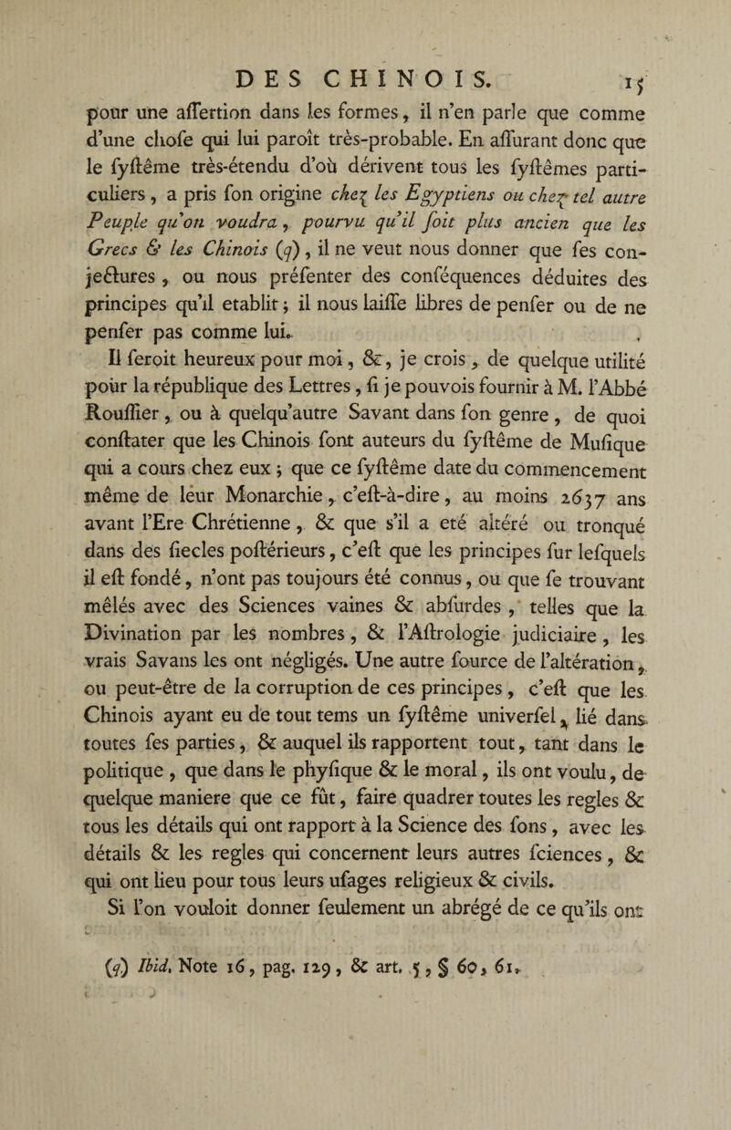 pour une affertion dans les formes , il n’en parle que comme d’une chofe qui lui paroît très-probable. En affinant donc que le fyftême très-étendu d’où dérivent tous les fyffêmes parti¬ culiers , a pris fon origine cke% les Egyptiens ou cheç tel autre Peuple quoti voudra, pourvu quil foit plus ancien que les Grecs & les Chinois (q), il ne veut nous donner que fes con- jeétures , ou nous préfenter des conféquences déduites des principes qu’il établit ; il nous lailTe libres de penfer ou de ne penfer pas comme IuL Il feroit heureux pour moi, Se , je crois de quelque utilité pour la république des Lettres , li je pouvois fournir à M. l’Abbé Rouiller , ou à quelqu’autre Savant dans fon genre , de quoi conftater que les Chinois font auteurs du fyffême de Muiique qui a cours chez eux ; que ce fyffême date du commencement même de leur Monarchiec’eff-à-dire, au moins 2637 ans avant l’Ere Chrétienne, 8c que s’il a été altéré ou tronqué dans des liecles poftérieurs, c’ell que les principes fur lefquels il eft fondé, n’ont pas toujours été connus, ou que fe trouvant mêlés avec des Sciences vaines 8c abfurdes , telles que la Divination par les nombres , & l’Aftrologie judiciaire , les vrais Savans les ont négligés. Une autre fource de l’altération, ou peut-être de la corruption de ces principes , c’eft que les Chinois ayant eu de tout tems un fyltême univerfei ^ lié dans toutes fes parties, 8c auquel ils rapportent tout, tant dans le politique , que dans le phyfique & le moral, ils ont voulu, de quelque maniéré que ce fût, faire quadrer toutes les réglés 8c tous les détails qui ont rapport à la Science des fons, avec les détails 8c les réglés qui concernent leurs autres fciences, 8c qui ont lieu pour tous leurs ufages religieux 8c civils. Si l’on vouloir donner feulement un abrégé de ce qu’ils ont (g) Ibid. Note 16, pag. 129 , & art. 5 , § 60 > 61,