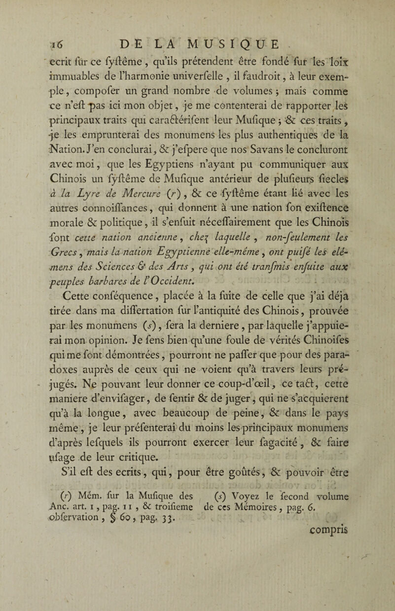 écrit fur ce fyllême, qu’ils prétendent être fondé fur les loix immuables de l’harmonie univerfelle , il faudroit, à leur exem- -pie, compofer un grand nombre de volumes 5 mais comme ce n’eft-pas ici mon objet, je me contenterai de rapporter les principaux traits qui caraélérifent leur Mulique ; & ces traits , -je les emprunterai des monumens les plus authentiques de la Nation. J’en conclurai, & j’elpere que nos Savans le concluront avec moi, que les Egyptiens n’ayant pu communiquer aux Chinois un fyftême de Muhque antérieur de plulieurs liecles à la Lyre de Mercure (r) , & ce fyftême étant Hé avec les autres connoiffances, qui donnent à une nation fon exiftence morale & politique, il s’enfuit néceffairement que les Chinois font cette nation ancienne, che% laquelle , non-feulement les Grecs , mais la nation Egyptienne elle-même , ont puifé les elé- mens des Sciences & des Arts, qui ont été tranfmis enfuite aux peuples barbares de F Occident. Cette conféquence, placée à la fuite de celle que j’ai déjà tirée dans ma differtation fur l’antiquité des Chinois, prouvée par les monumens (j) , fera la derniere , par laquelle j’appuie¬ rai mon opinion. Je fens bien qu’une foule de vérités Chinoifes qui me font démontrées, pourront ne paffer que pour des para¬ doxes auprès de ceux qui ne voient qu’à travers leurs pré¬ jugés. Ne pouvant leur donner ce coup-d’œil, cetaêl, cette maniéré d’envifager, de fentir & de juger, qui ne s’acquierent qu’à la longue, avec beaucoup de peine, & dans le pays même , je leur préfenterai du moins les principaux monumens d’après lefquels ils pourront exercer leur fagacité , & faire ufage de leur critique. S’il eft des écrits, qui, pour être goûtés, & pouvoir être (r) Mém. fur la Mulique des (5) Voyez le fécond volume Ane. art. 1, pag. 11 , & troifieme de ces Mémoires, pag. 6. obfervation , § 60, pag. 3 3. compris