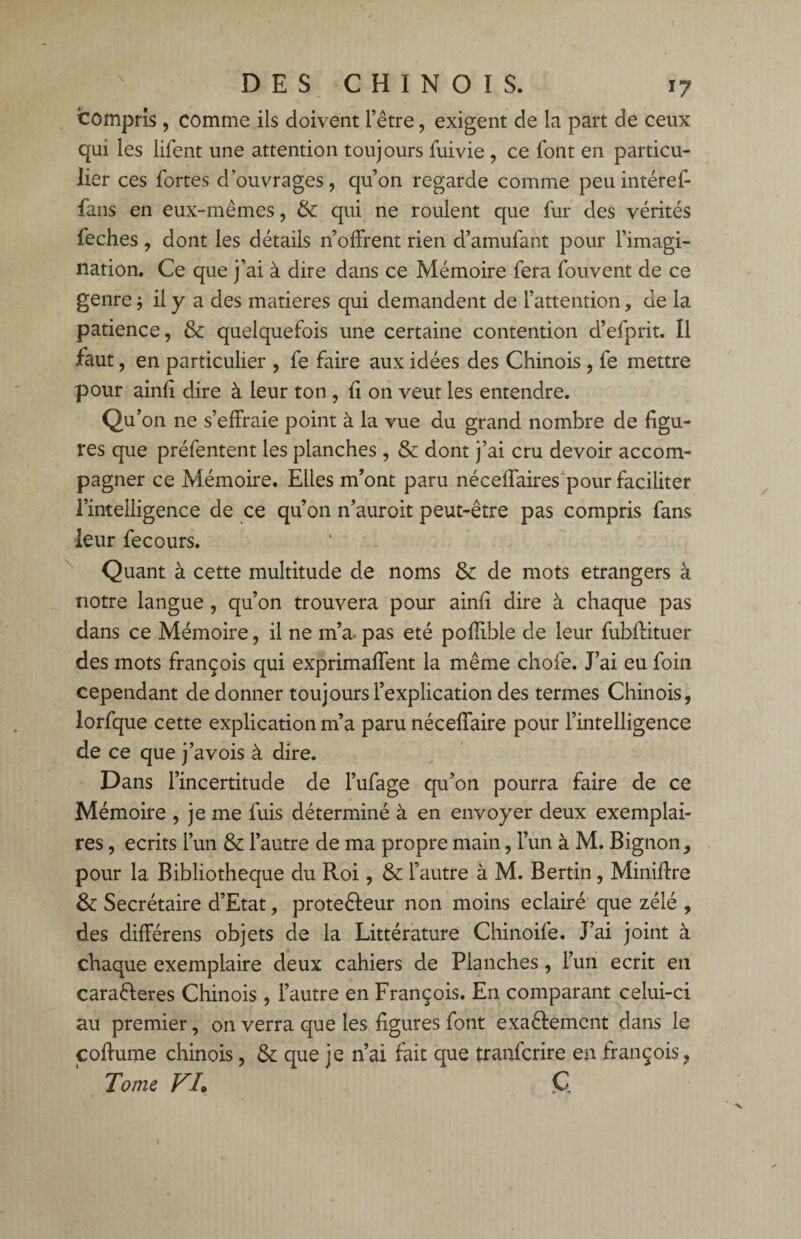 compris, comme ils doivent l’être, exigent de la part de ceux qui les lifent une attention toujours fuivie , ce font en particu¬ lier ces fortes d’ouvrages, qu’on regarde comme peu intérêt- fans en eux-mêmes, & qui ne roulent que fur des vérités feches , dont les détails n’offrent rien d’amufant pour l’imagi¬ nation. Ce que j’ai à dire dans ce Mémoire fera fouvent de ce genre -, il y a des matières qui demandent de l’attention, de la patience, & quelquefois une certaine contention d’efprit. Il faut, en particulier , fe faire aux idées des Chinois , fe mettre pour ainfi dire à leur ton , fi on veut les entendre. Qu’on ne s’effraie point à la vue du grand nombre de figu¬ res que préfentent les planches , & dont j’ai cru devoir accom¬ pagner ce Mémoire. Elles m’ont paru néceffaires pour faciliter l’intelligence de ce qu’on n’auroit peut-être pas compris fans leur fecours. Quant à cette multitude de noms & de mots etrangers à notre langue , qu’on trouvera pour ainfi dire à chaque pas dans ce Mémoire, il ne m’a- pas été poffible de leur fubflituer des mots françois qui exprimaffent la même chofe. J’ai eu foin cependant de donner toujours l’explication des termes Chinois, lorfque cette explication m’a paru néceffaire pour l’intelligence de ce que j’avois à dire. Dans l’incertitude de l’ufage qu’on pourra faire de ce Mémoire , je me fuis déterminé à en envoyer deux exemplai¬ res , écrits l’un & l’autre de ma propre main, l’un à M. Bignon, pour la Bibliothèque du Roi, & l’autre à M. Bertin, Minifixe & Secrétaire d’Etat, prote&eur non moins éclairé que zélé , des différens objets de la Littérature Chinoife. J’ai joint à chaque exemplaire deux cahiers de Planches, l’un écrit en caraéferes Chinois , l’autre en François. En comparant celui-ci au premier, on verra que les figures font exa&emcnt dans le coflume chinois, & que je n’ai fait que tranfcrire en françois, Tome VL C