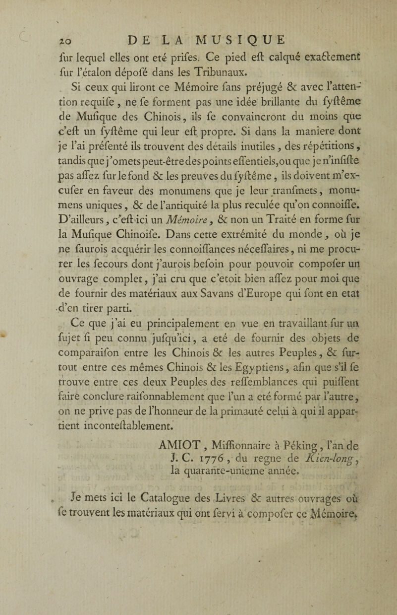 fur lequel elles ont été prifes. Ce pied eft calqué exaêlement fur l’étalon dépofé dans les Tribunaux. Si ceux qui liront ce Mémoire fans préjugé & avec l’atten¬ tion requife , ne fe forment pas une idée brillante du fyftême de Mulique des Chinois, ils fe convaincront du moins que c’eft un fyftême qui leur eft propre. Si dans la maniéré dont je l’ai préfenté ils trouvent des détails inutiles , des répétitions, tandis que j ’omets peut-être des points eftfentiels,ou que j e n’inftfte pas allez fur le fond & les preuves du fyftême , ils doivent m’ex- cufer en faveur des monumens que je leur tranfmets, monu- mens uniques, & de l’antiquité la plus reculée qu’on connoifîe. D’ailleurs, c’eft ici un Mémoire, & non un Traité en forme fur la Mulique Chinoife. Dans cette extrémité du monde, où je ne faurois acquérir les connoiflances néceflaires, ni me procu¬ rer les fecours dont j’aurois befoin pour pouvoir compofer un ouvrage complet, j’ai cru que c’etoit bien allez pour moi que de fournir des matériaux aux Savans d’Europe qui font en état •d’en tirer parti. Ce que j ai eu principalement en vue en travaillant fur un fujet li peu connu jufqu’ici, a été de fournir des objets de comparaifon entre les Chinois & les autres Peuples, & fur- tout entre ces mêmes Chinois & les Egyptiens, afin que s’il fe trouve entre ces deux Peuples des reflemblances qui puilfent faire conclure raifonnablement que l’un a été formé par l’autre, on ne prive pas de l’honneur de la primauté celui à qui il appar¬ tient inconteftablement. AMIOT, Millionnaire à Péking, Fan de J. C. 1776 , du régné de Rien-long* la quarante-unième année. Je mets ici le Catalogue des Livres & autres ouvrages où (e trouvent les matériaux qui ont fervi à compofer ce Mémoire*