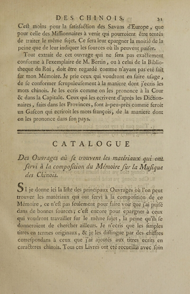 DES CH IN OIS. i i C’eft moins pour la fatisfaêtion des Savans d’Europe , que pour celle des Millionnaires à venir qui pourroient être tentés de traiter le même fujet. Ce fera leur épargner la moitié de la peine que de leur indiquer les four ces où ils peuvent puifer. Tout extrait de cet ouvrage qui ne fera pas exactement conforme à l’exemplaire de M. Bertin , ou à celui de la Biblio¬ thèque du Roi, doit être regardé comme n’ayant pas été fait fur mon Mémoire. Je prie ceux qui voudront en faire ulage , de fe conformer fcrupuleufement à la maniéré dont j’écris les mots chinois. Je les écris comme on les prononce à la Cour & dans la Capitale. Ceux qui les écrivent d’après les Diêtion- naires faits dans les Provinces, font à-peu-près comme feroit un Gafcon qui ecriroit les mots françois, de la maniéré dont on les prononce dans fon pays. -—— CATALOGUE 4 Des Ouvrages où fe trouvent les matériaux qui ont fervi à la compojition du Mémoire fur la Mufique des Chinois. Slje donne ici la lifte des principaux Ouvrages où l’on peut trouver les matériaux qui ont fervi à la composition de ce Mémoire ,, ce n’eft pas feulement pour faire voir que j’ai puifé dans de bonnes fources ; c’eft encore pour épargner à ceux qui voudront travailler fur le même fujet, la peine qu’ils fe donneroient de chercher ailleurs. Je n’ecris que les ftmples titres en termes originaux, & je les diftingue par des chiffres correfpondans à ceux que j’ai ajoutés aux titres écrits en caractères chinois. Tous ces Livres ont été recueillis avec foin