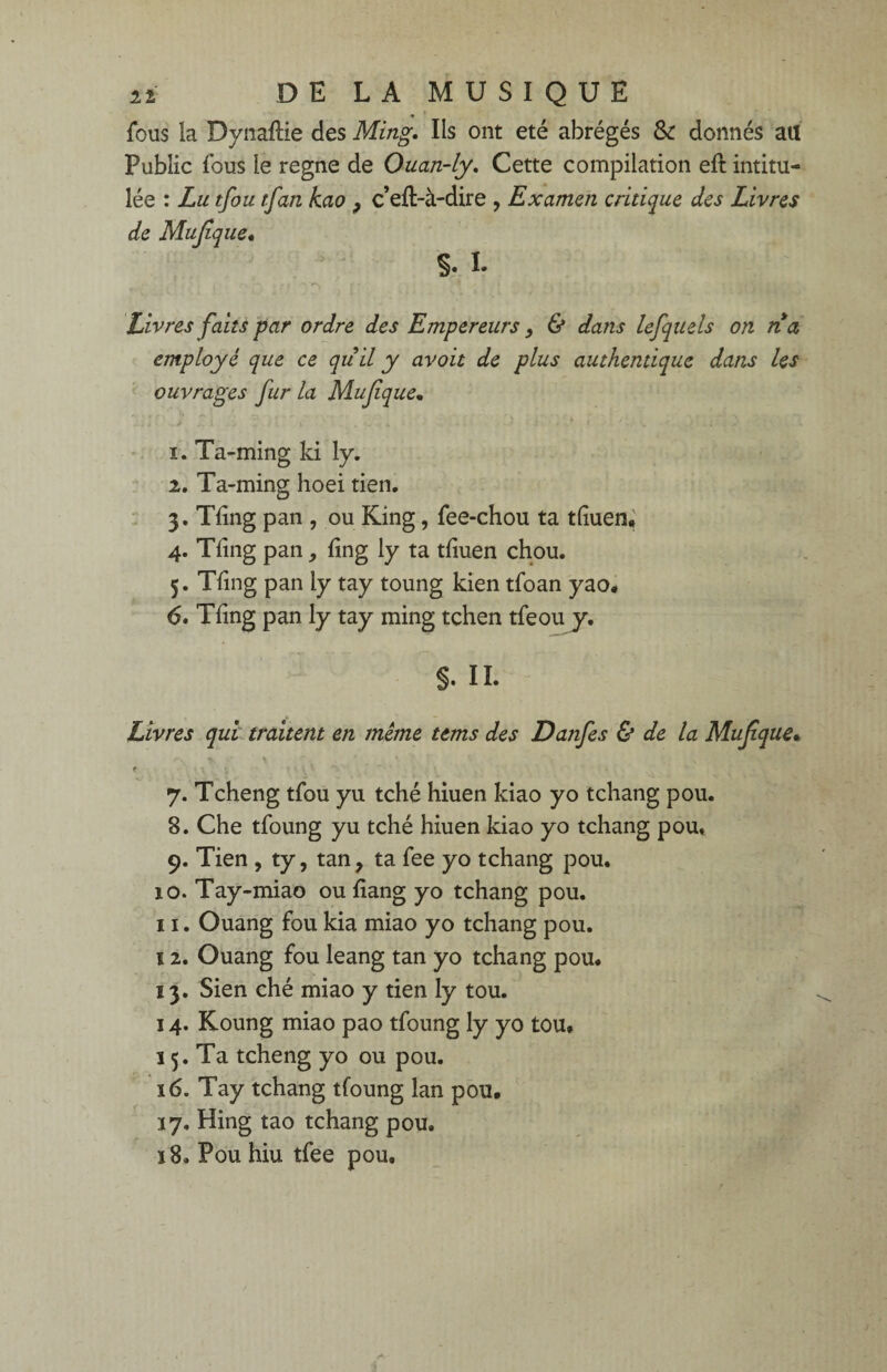 fous la Dynaftie des Ming. Ils ont été abrégés & donnés au Public fous le régné de Ouan-ly. Cette compilation eft intitu¬ lée : Lu tfou tfan kao , c eft-à-dire , Examen critique des Livres de Mujîque. S. I. ,• y ■ • i ef ' rr Livres faits par ordre des Empereurs, & dans lefquels on na employé que ce quil y avoit de plus authentique dans les ouvrages fur la Mujîque• 1. Ta-ming ki ly. 2. Ta-ming hoei tien. 3. Tlîng pan , ou King, fee-chou ta tliuen, 4. Tfing pan, fing ly ta tfiuen chou. 5. Tling pan ly tay toung kien tfoan yao. 6. Tiing pan ly tay ming tchen tfeou y. §. IL Livres qui traitent en meme ttms des Danfes & de la Muf que. <\ * % ~ . * , * \ \ f ' \ « 7. Tcheng tfou yu tché hiuen kiao yo tchang pou. 8. Che tfoung yu tché hiuen kiao yo tchang pou, 9. Tien , ty, tan, ta fee yo tchang pou. îo. Tay-miao ou liang yo tchang pou. 11. Ouang fou kia miao yo tchang pou. 12. Ouang fou leang tan yo tchang pou. 13. Sien ché miao y tien ly tou. 14. Koung miao pao tfoung ly yo tou* 15. Ta tcheng yo ou pou. 16. Tay tchang tfoung lan pou* 17. Hing tao tchang pou. ï8. Pou hiu tfee pou.