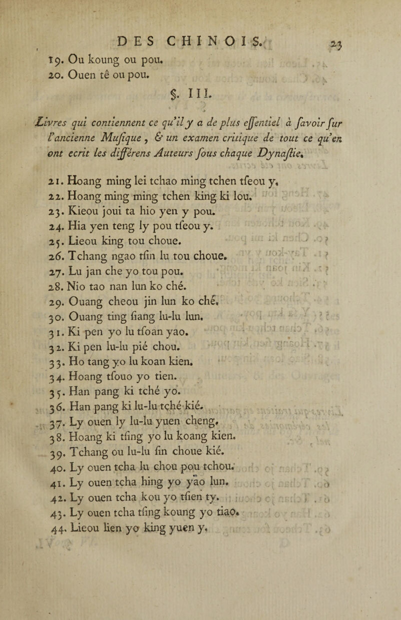 19. Ou koung ou pou. 20. Ouen tê ou pou. §. III. .* Ivres qui contiennent ce qu'il y a de plus ejfentiel d favoir fur l'ancienne Mujîque , & un examen critique de tout ce qu'en ont écrit les différens Auteurs fous chaque Dynaf ie% J V: O1 21. Hoang ming lei tchao ming tchen tfeou y. 22. Hoang ming ming tchen king ki lou. 23. Kieou joui ta hio yen y pou. 24. Hia yen teng ly pou tfeou y. 25. Lieou king tou choue. 26. Tchang ngao tfin lu tou choue. 27. Lu jan che yo tou pou. 28. Nio tao nan lun ko ché. 29. Ouang cheou jin lun ko ché, 30. Ouang ting hang lu-lu lun. 3 1. Ki pen yo lu tfoan yao. 32. Ki pen lu-lu pié chou. 33. Ho tang yo lu koan kien. 34. Hoang tfouo yo tien. 35. Han pang ki tché yo. 3 6. Han pang ki lu-lu tçhé kié. 37. Ly ouen ly lu-lu yuen cheng. 38. Hoang ki thng yo lu koang kien. 39. Tchang ou lu-lu fin choue kié. 40. Ly ouen tcha lu chou pou tchou. 41. Ly ouen tcha hing yo yao lun. 42. Ly ouen tcha kou yo tfien ty. 43. Ly ouen tcha tfing koung yo tiao* 44. Lieou lien yo king yuen y. .j i/o i-y fîBof I: V4