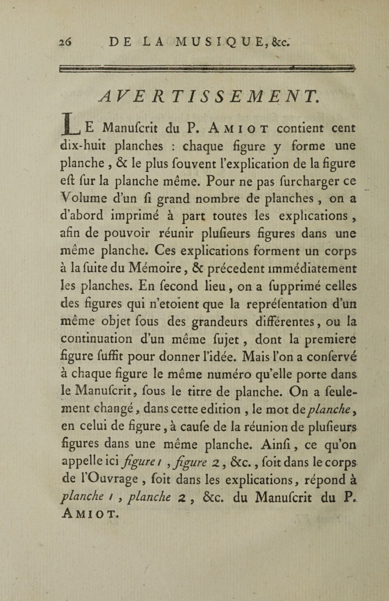 AVER TIS SEMENT. T i E Manufcrit du P. A M i o T contient cent dix-huit planches : chaque figure y forme une planche , & le plus fouvent l’explication de la figure eft fur la planche même. Pour ne pas furcharger ce Volume d’un fi grand nombre de planches , on a d’abord imprimé à part toutes les explications , afin de pouvoir réunir plufieurs figures dans une même planche. Ces explications forment un corps à la fuite du Mémoire, & précèdent immédiatement les planches. En fécond lieu, on a fupprimé celles des figures qui n’etoient que la reprélentation d’un même objet fous des grandeurs différentes, ou la continuation d’un même fujet, dont la première figure fuffit pour donner l’idée. Mais l’on a confervé à chaque figure le même numéro qu’elle porte dans le Manufcrit, fous le titre de planche. On a feule¬ ment changé, dans cette édition , le mot deplanche, en celui de figure, à caufe de la réunion de plufieurs figures dans une même planche. Ainfi, ce qu’on appelle ici figure / ,figure 2, &c., foit dans le corps de l’Ouvrage , foit dans les explications, répond à planche / , planche 2 , &c. du Manufcrit du P. A M I O T.