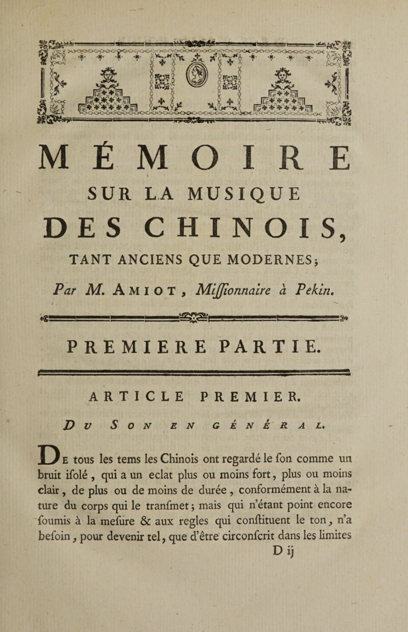 SUR LA MUSIQUE DES CHINOIS, TANT ANCIENS QUE MODERNES* Par M. Amiot, Miffionnaire à Pékin. ■ ï-jj1.!■■■■ ■■ ü1— PREMIERE PARTIE. ARTICLE PREMIER. Du Son en général. D E tous les tems les Chinois ont regardé le Ton comme un bruit ifolé , qui a un éclat plus ou moins fort, plus ou moins clair, de plus ou de moins de durée , conformément à la na¬ ture du corps qui le tranfmet ; mais qui n’étant point encore fournis à la mefure & aux réglés qui confKtuent le ton, n’a befoin, pour devenir tel ? que d’être circonfcrit dans les limites Dij