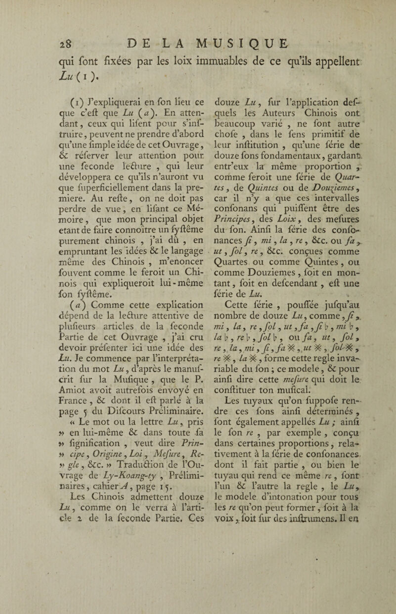 qui font fixées par les loix immuables de ce qu’ils appellent Lu ( i ). (i) J’expliquerai en fon lieu ce que c’efi que Lu (æ). En atten¬ dant , ceux qui lifent pour s’inf- truire, peuvent ne prendre d’abord qu’une fimple idée de cet Ouvrage, réferver leur attention pour, une fécondé le dure , qui leur développera ce qu’ils n’auront vu que fuperficiellement dans la pre¬ mière. Au relie, on ne doit pas perdre de vue, en lifant ce Mé¬ moire, que mon principal objet étant de faire connoître un fyllême purement chinois , j’ai dû , en empruntant les idées & le langage meme des Chinois , m’enoncer fouvent comme le feroit un Chi¬ nois qui expliqueroit lui-même fon fyllême. (<z) Comme cette explication dépend de la le&ure attentive de plufieurs articles de la fécondé Partie de cet Ouvrage , j’ai cru devoir préfenter ici une idée des Lu. Je commence par l’interpréta¬ tion du mot Lu, d’après le manuf- crit fur la Mulique , que le P. Amiot avoit autrefois envoyé en France , & dont il ell parlé à la page 5 du Difcours Préliminaire. « Le mot ou la lettre Lu, pris » en lui-même & dans toute fa » fignihcation , veut dire Prin- » cipe, Origine , Loi , Mefure, Re- » gle, &c. » Tradudion de l’Ou¬ vrage de Ly-Koang-ty , Prélimi¬ naires , cahier ^, page i 5. Les Chinois admettent douze Lu, comme on le verra à l’arti¬ cle 2. de la fécondé Partie. Ces douze Lu, fur l’application def- quels les Auteurs Chinois ont beaucoup varié , ne font autre chofe , dans le fens primitif de leur inflitution , qu’une férié de douze fons fondamentaux, gardant, entr’eux la même proportion , comme feroit une férié de Quar¬ tes , de Quintes ou de Douzièmes, car il n’y a que ces intervalles confonans qui puiffent être des Principes, des Loix, des mefures du fon. Ainfi la férié des confi> nances Ji, mi ,la ,re , &c. ou fa y ut, fol, re , &c. conçues comme Quartes ou comme Quintes , ou comme Douzièmes , foit en mon¬ tant , foit en defeendant , efi une férié de Lu. Cette férié , pouflee jufqu’au nombre de douze Lu, comme mi, la, re , fol ,ut ,fa b , mi b 9 la\j, re\), fol b , ou fa, ut, fol 9 re, la, mi, f,fa% ,.ut ^ , fol^ , re , la ^ , forme cette réglé inva¬ riable du fon ; ce modèle, & pour ainfi dire cette mefure qui doit le conftituer ton mufîcal. Les tuyaux qu’on fuppofe rem dre ces fons ainfi déterminés , font également appellés Lu ; ainfi le fon re , par exemple , conçu dans certaines proportions, rela¬ tivement à la férié de confonances dont il fait partie , ou bien le tuyau qui rend ce même re, font l’un & l’autre la réglé , le Lu, le modèle d’intonation pour tous les re qu’on peut former, foit à la voix, foit fur des inJlrumens. Il en