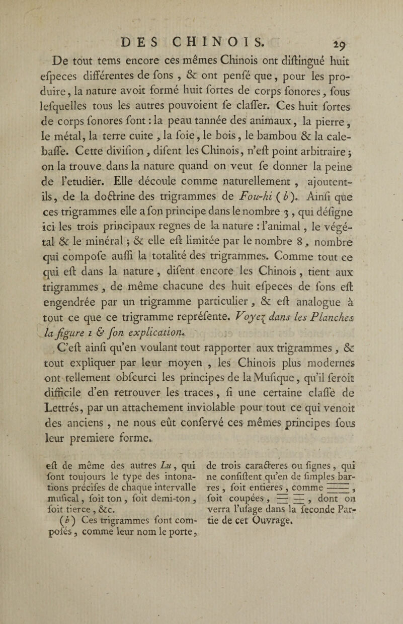 De tout tems encore ces mêmes Chinois ont diftingué huit efpeces différentes de fons , & ont penfé que, pour les pro¬ duire , la nature avoit formé huit fortes de corps fonores, fous iefquelles tous les autres pouvoient fe claffer. Ces huit fortes de corps fonores font : la peau tannée des animaux, la pierre , le métal, la terre cuite , la foie, le bois, le bambou & la cale- baffe. Cette divifion, difent les Chinois, n’eft point arbitraire j on la trouve dans la nature quand on veut fe donner la peine de Fetudier. Elle découle comme naturellement , ajoutent- ils, de la doélrine des trigrammes de Fou-hi ( b ). Ainft que ces trigrammes elle a fon principe dans le nombre 3 , qui déf gne ici les trois principaux régnés de la nature : l’animal, le végé¬ tal & le minéral ; & elle eft limitée par le nombre 8 „ nombre qui compofe aufli la totalité des trigrammes. Comme tout ce qui eft dans la nature , difent encore les Chinois , tient aux trigrammes ^ de même chacune des huit efpeces de fons eft engendrée par un trigramme particulier, & eft analogue à tout ce que ce trigramme repréfente. Voye1 dans les Planches la figure 1 & fon explication. C’eft ainli qu’en voulant tout rapporter aux trigrammes, &: tout expliquer par leur moyen , les Chinois plus modernes ont tellement obfcurci les principes de laMufique, qu’il feroit difficile d’en retrouver les traces, ft une certaine claffe de Lettrés, par un attachement inviolable pour tout ce qui venoit des anciens , ne nous eût confervé ces mêmes principes fous leur première forme., eft de même des autres Lu, qui font toujours le type des intona¬ tions précifes de chaque intervalle mufical, foit ton , foit demi-ton , foit tierce, &c. (£) Ces trigrammes font com¬ potes , comme leur nom le porte, de trois carafteres ou lignes, qui ne confiftent qu’en de fimples bar¬ res , foit entières , comme , foit coupées 9 EE Eî. 9 dont on verra l’ufage dans la fécondé Par¬ tie de cet Ouvrage.