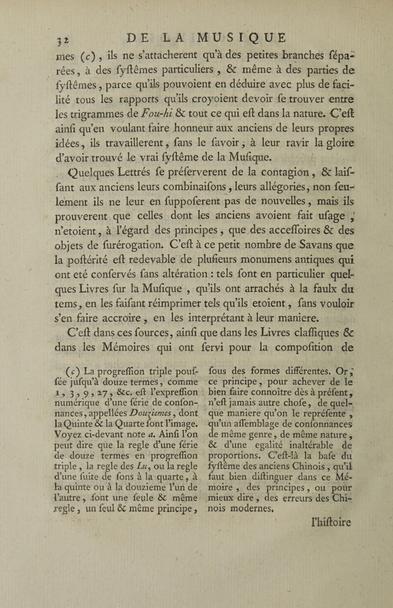 mes (c) , ils ne s’attachèrent qu’à des petites branches répa¬ rées , à des fyftêmes particuliers , & même à des parties de fyftêmes, parce qu’ils pouvoient en déduire avec plus de faci¬ lité tous les rapports qu’ils croyoient devoir fe trouver entre les trigrammes de Fou-hi & tout ce qui eft dans la nature. Ç’eft ainfi qu’en voulant faire honneur aux anciens de leurs propres idées, ils travaillèrent, fans le favoir, à leur ravir la gloire d’avoir trouvé le vrai fyftême de la Mufique. Quelques Lettrés fe préferverent de la contagion , & laif- fant aux anciens leurs combinaifons, leurs allégories, non feu¬ lement ils ne leur en fuppoferent pas de nouvelles, mais ils prouvèrent que celles dont les anciens avoient fait ufage n’etoient, à l’égard des principes , que des acceffoires & des objets de furérogation. C’eft à ce petit nombre de Savans que la poftérité eft redevable de plufieurs monumens antiques qui ont été confervés fans altération : tels font en particulier quel¬ ques Livres fur la Mufique , qu’ils ont arrachés à la faulx du tems, en les faifant réimprimer tels qu’ils etoient, fans vouloir s’en faire accroire , en les interprétant à leur maniéré. C’eft dans ces fources, ainfi que dans les Livres clafliques & dans les Mémoires qui ont fervi pour la compofition de (c) La progreffion triple pouf- fée jufqu’à douze termes, comme i, 3 , 9,2.7, &c. eff l’expreffion numérique d’une férié de confon- nances, appellées Douzièmes, dont la Quinte & la Quarte font l’image. Voyez ci-devant note a. Ainfi l’on peut dire que la réglé d’une férié de douze termes en progreffion triple , la réglé des ou la réglé d’une fuite de fons à la quarte, à la quinte ou à la douzième l’un de l’autre, font une feule & même xegle, un feul &: même principe , fous des formes différentes. Or^ ce principe, pour achever de le bien faire connoître dès à préfent, n’eft jamais autre chofe, de quel¬ que maniéré qu’on le repréfente , qu’un affemblage de confonnances de même genre, de même nature , & d’une égalité inaltérable de proportions. C’eft-là la bafe du fyftême des anciens Chinois , qu’il faut bien diftinguer dans ce Mé¬ moire , des principes, ou pour mieux dire , des erreurs des Chi¬ nois modernes. l’hiftoire