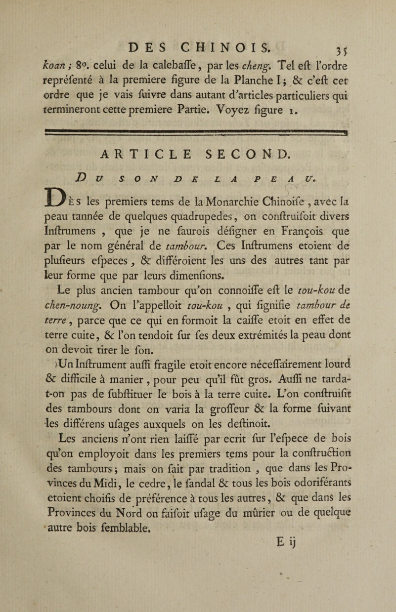 koan; 8°. celui de la calebaffe, parles cheng. Tel eft l’ordre repréfenté à la première figure de la Planche I ; & c’eft cet ordre que je vais fuivre dans autant d’articles particuliers qui termineront cette première Partie. Voyez figure i. .— îvv, ,.e . ARTICLE SECOND. D U SON DE LA PEAU. D E s les premiers tems de la Monarchie Chinoife , avec la peau tannée de quelques quadrupèdes, on conffruifoit divers Inftrumens , que je ne faurois défîgner en François que par le nom général de tambour. Ces Inftrumens etoient de plufieurs efpeces, & différoient les uns des autres tant par leur forme que par leurs dimenfions. Le plus ancien tambour qu’on connoifle efl le tou-kou de chen-noung. On l’appelloit tou-kou , qui lignifie tambour de terre, parce que ce qui en formoit la caille etoit en effet de terre cuite, & l’on tendoit fur fes deux extrémités la peau dont on devoit tirer le fon. TJn Inffrument aulîi fragile etoit encore néceffairement lourd & difficile à manier , pour peu qu’il fût gros. Auffi ne tarda- t-on pas de fubffituer le bois à la terre cuite. L’on conftruifit des tambours dont on varia la groffeur & la forme fuivant •les différens ufages auxquels on les deffinoit. Les anciens n’ont rien laiffé par écrit fur l’efpece de bois qu’on employoit dans les premiers teins pour la conftruérion des tambours ; mais on fait par tradition , que dans les Pro¬ vinces du Midi, le cedre, le fandal & tous les bois odoriférants etoient choifis de préférence à tous les autres, & que dans les Provinces du Nord on faifoit ufage du mûrier ou de quelque 'autre bois femblable. Eij