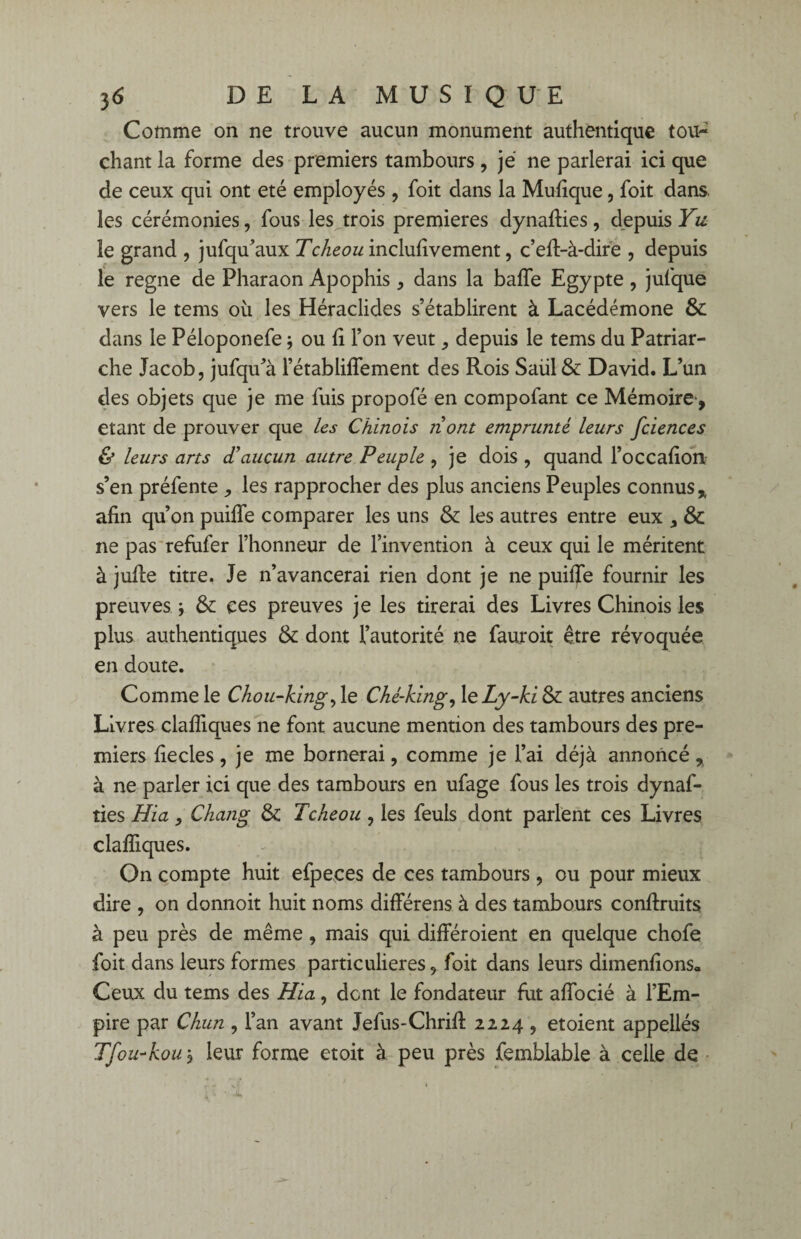 Comme on ne trouve aucun monument authentique tou¬ chant la forme des premiers tambours, je ne parlerai ici que de ceux qui ont été employés , foit dans la Mufique, foit dans les cérémonies, fous les trois premières dynaffies, depuis Yu le grand , jufqu’aux Tcheou inclulîvement, c’efi-à-dire , depuis le régné de Pharaon Apophis , dans la baffe Egypte , jufque vers le tems où les Héraclides s’établirent à Lacédémone & dans le Péloponefe} ou fi l’on veut ,, depuis le tems du Patriar¬ che Jacob, jufqu’à l’établiffement des Rois Saul & David. L’un des objets que je me fuis propofé en compofant ce Mémoire-, étant de prouver que les Chinois nont emprunté leurs fciences & leurs ans d’aucun autre Peuple , je dois , quand l’occafion s’en préfente , les rapprocher des plus anciens Peuples connus % afin qu’on puiffe comparer les uns & les autres entre eux , & ne pas refufer l’honneur de l’invention à ceux qui le méritent à juffe titre. Je n’avancerai rien dont je ne puiffe fournir les preuves ; & ces preuves je les tirerai des Livres Chinois les plus authentiques & dont l’autorité ne fauroit être révoquée en doute. Comme le Chou-kingy le Ché-king, leZy-U& autres anciens Livres clafliques ne font aucune mention des tambours des pre¬ miers fiecles, je me bornerai, comme je l’ai déjà annoncé , à ne parler ici que des tambours en ufage fous les trois dynaf¬ ties Hia, Chang & Tcheou , les feuls dont parlent ces Livres claffiques. On compte huit efpeces de ces tambours , ou pour mieux dire , on donnoit huit noms différens à des tambours conffruits à peu près de même, mais qui différoienî en quelque chofe foit dans leurs formes particulières, foit dans leurs dimenfions» Ceux du tems des Hia, dont le fondateur fut affocié à l’Em¬ pire par Chun , l’an avant Jefus-Chriff 2224 , etoient appellés Tfou-kou j leur forme etoit à peu près femblable à celle de