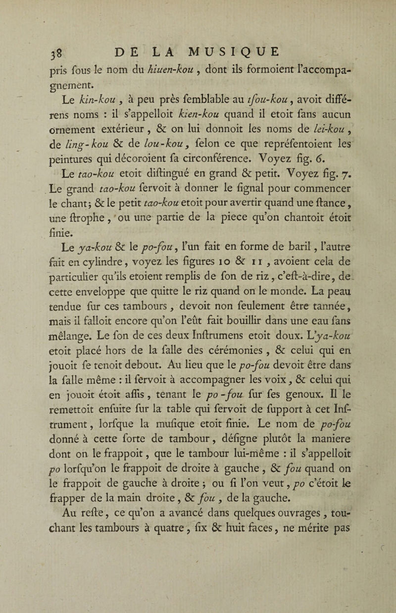 pris fous le nom du hiuen-kou , dont ils formoient l’accompa¬ gnement. Le kin-kou , à peu près femblable au tfou-kou., avoit diffé- rens noms : il s’appelloit kien-kou quand il etoit fans aucun ornement extérieur , & on lui donnoit les noms de lei-kou , de ling-kou & de lou-kou, félon ce que repréfentoient les peintures qui décoroient fa circonférence. Voyez fig. 6. Le tao-kou etoit diflingué en grand & petit. Voyez fig. 7. Le grand tao-kou fervoit à donner le fignal pour commencer le chant; & le petit tao-kou etoit pour avertir quand une fiance, une flrophe, ou une partie de la piece qu’on chantoit étoit finie. Le ya-kou & le po-fou, l’un fait en forme de baril, l’autre fait en cylindre, voyez les figures 1 o & 11 , avoient cela de particulier qu’ils etoient remplis de fon de riz , c’efl-à~dire, de. cette enveloppe que quitte le riz quand on le monde. La peau tendue fur ces tambours, devoit non feulement être tannée, mais il falloit encore qu’on l’eût fait bouillir dans une eau fans mélange. Le fon de ces deux Inflrumens etoit doux. Lya-kou etoit placé hors de la falle des cérémonies , & celui qui en jouoit fe tenoit debout. Au lieu que le po-fou devoit être dans la falle même : il fervoit à accompagner les voix, & celui qui en jouoit étoit afîis , tenant le po -fou fur fes genoux. Il le remettoit enfuite fur la table qui fervoit de fupport à cet Inf- trument, îorfque la mufique etoit finie. Le nom de po-fou donné à cette forte de tambour, défigne plutôt la maniéré dont on le frappoit, que le tambour lui-même : il s’appelloit po lorfqu’on le frappoit de droite à gauche , & fou quand on le frappoit de gauche à droite ; ou fi l’on veut, po c’étoit le frapper de la main droite , & fou , de la gauche. Au refie, ce qu’on a avancé dans quelques ouvrages , tou¬ chant les tambours à quatre ? fix & huit faces, ne mérite pas