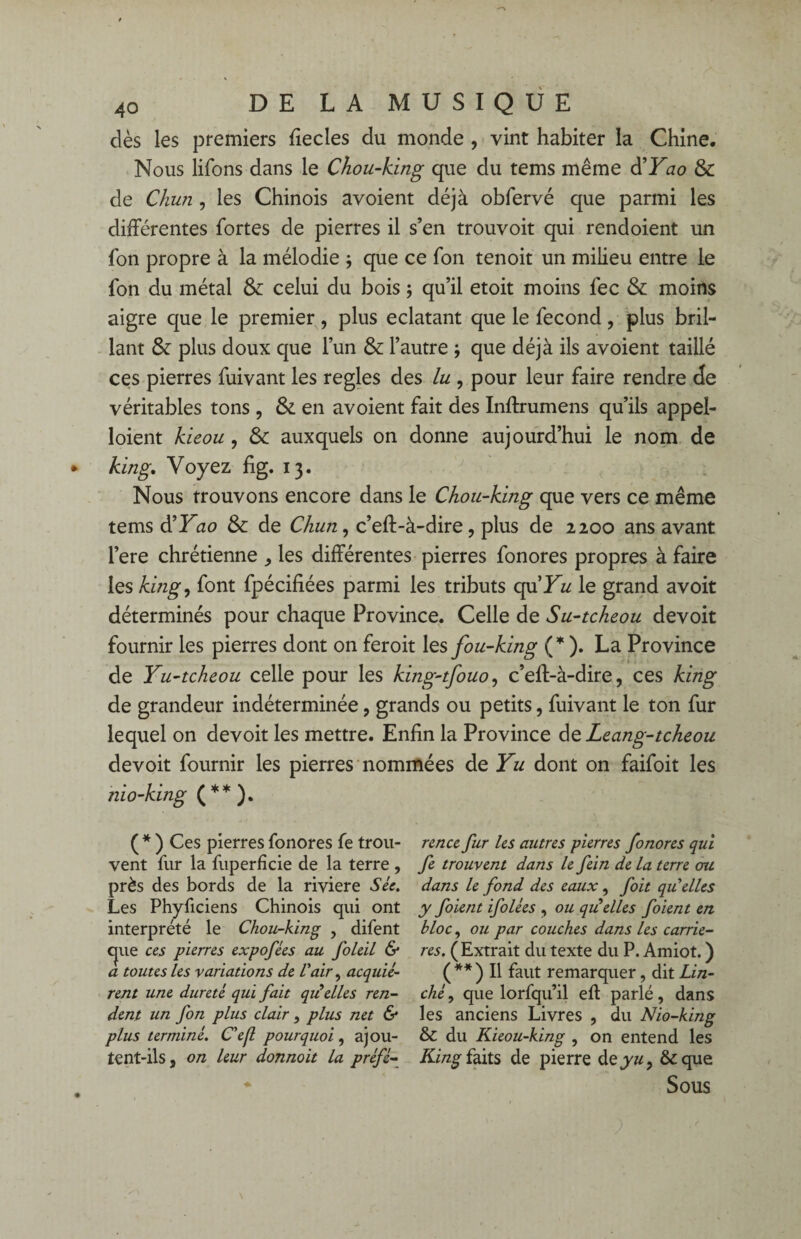 dès les premiers fiecles du monde , vint habiter la Chine. Nous lifons dans le Chou-king que du tems même d’Yao & de Chun , les Chinois avoient déjà obfervé que parmi les différentes fortes de pierres il s’en trouvoit qui rendoient un fon propre à la mélodie j que ce fon tenoit un milieu entre le fon du métal & celui du bois ; qu’il etoit moins fec & moins aigre que le premier, plus éclatant que le fécond, plus bril¬ lant & plus doux que l’un & l’autre -, que déjà ils avoient taillé ces pierres fuivant les réglés des lu , pour leur faire rendre de véritables tons , & en avoient fait des Inftrumens qu’ils appel- loient kieou, & auxquels on donne aujourd’hui le nom de king. Voyez fig. 13. Nous trouvons encore dans le Chou-king que vers ce même tems d'Yao & de Chun, c’eft-à-dire, plus de 2200 ans avant l’ere chrétienne * les différentes pierres fonores propres à faire les king, font fpécifiées parmi les tributs qu'Yu le grand avoit déterminés pour chaque Province. Celle de Su-tcheou devoit fournir les pierres dont on feroit les fou-king (* ). La Province de Yu-tcheou celle pour les king-tfouo, c’eff-à-dire, ces king de grandeur indéterminée, grands ou petits, fuivant le ton fur lequel on devoit les mettre. Enfin la Province de Leang-tcheou devoit fournir les pierres nommées de Yu dont on faifoit les nio-king (**). ( * ) Ces pierres fonores fe trou¬ vent fur la fuperficie de la terre , près des bords de la riviere Sic. Les Phyficiens Chinois qui ont interprété le Chou-king , difent que ccs pierres expofies au foleil & a toutes les variations de l'air, acquié¬ rent une dureté qui fait qii elles ren¬ dent un fon plus clair, plus net & plus terminé. Ce fl pourquoi , ajou- tent-ils, on leur donnoit la préfé¬ rence fur les autres pierres fonores qui fe trouvent dans le fein de la terre cru dans le fond des eaux, fait qu'elles y foient ifolées , ou quelles foient en bloc, ou par couches dans les carriè¬ res. ( Extrait du texte du P. Amiot. ) ( ** ) Il faut remarquer, dit Lin- ché, que lorfqu’il eft parlé , dans les anciens Livres , du Nio-king & du Kieou-king , on entend les King faits de pierre deyu, &que Sous