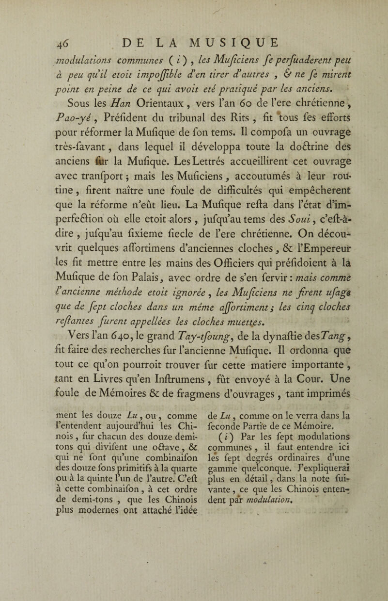 modulations communes ( i ) , les Mujiciens fe perfuaderent peu à peu qu'il etoit impojfible d'en tirer d'autres , & ne fe mirent point e?i peine de ce qui avoit été pratiqué par les anciens. Sous les Han Orientaux , vers l’an 60 de l’ere chrétienne, Pao-yé, Préfident du tribunal des Rits , fit tous les efforts pour réformer la Mufique de fon tems. Il compofa un ouvrage très-favant, dans lequel il développa toute la doélrine des anciens fur la Mufique. Les Lettrés accueillirent cet ouvrage avec tranfport ; mais les Muficiens, accoutumés à leur rou¬ tine , firent naître une foule de difficultés qui empêchèrent que la réforme n’eût lieu. La Mufique reffa dans l’état d’im- perfeftion où elle etoit-alors , jufqu’autems des S oui, c’eft-à- dire , jufqu’au fixieme fiecle de l’ere chrétienne. On décou¬ vrit quelques affortimens d’anciennes cloches & l’Empereur les fit mettre entre les mains des Officiers qui préfidoient à la Mufique de fon Palais avec ordre de s’en fervir: mais comme l'ancienne méthode etoit ignorée , les Muficiens ne firent ufaga que de fept cloches dans un meme ajfortiment ; les cinq cloches refiantes furent appellées les cloches muettes. Vers l’an 640, le grand Tay-tfoung, de la dynaftie des Tang, fit faire des recherches fur l’ancienne Mufique. Il ordonna que tout ce qu’on pourroit trouver fur cette matière importante , tant en Livres qu’en Inftrumens, fût envoyé à la Cour. Une foule de Mémoires & de fragmens d’ouvrages, tant imprimés ment les douze Lu, ou , comme l’entendent aujourd’hui les Chi¬ nois , fur chacun des douze demi- tons qui divifent une offave, & qui ne font qu’une combinaifon des douze fons primitifs à la quarte ou à la quinte l’un de l’autre. C’efl à cette combinaifon, à cet ordre de demi-tons , que les Chinois plus modernes ont attaché l’idée de Lu , comme on le verra dans la fécondé Partie de ce Mémoire. (i) Par les fept modulations communes , il faut entendre ici les fept degrés ordinaires d’une gamme quelconque. J’expliquerai plus en détail, dans la note fui- vante, ce que les Chinois enten¬ dent par modulation.