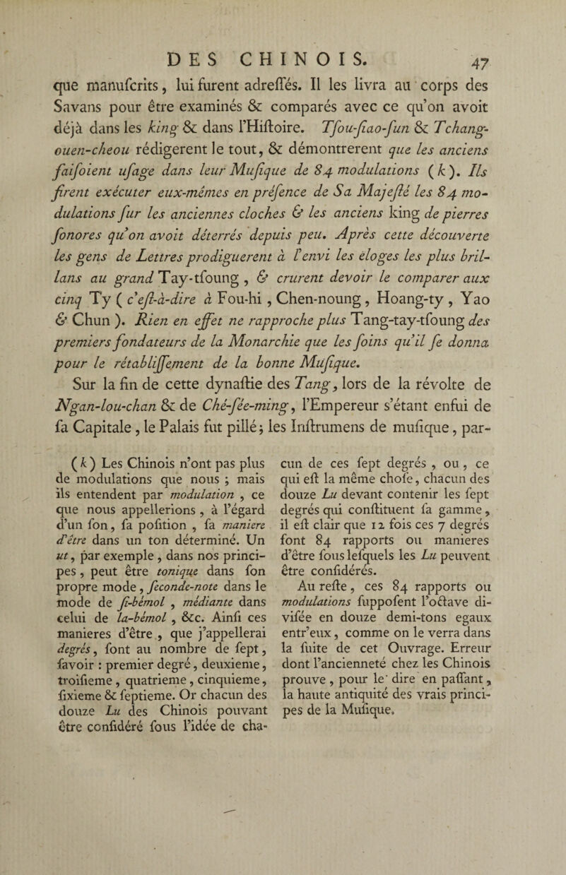 que manufcrits, lui furent adrefîes. Il les livra au corps des Savans pour être examinés & comparés avec ce qu’on avoit déjà dans les king & dans l’Hiftoire. Tfoufiao-fun & Tchang- ouen-cheou rédigèrent le tout, & démontrèrent que les anciens faifoient ufage dans leur Mujîque de 84 modulations ( k ). Ils firent exécuter eux-mêmes en préfence de Sa Majefié les 84 7710- dulattons fur les anciennes cloches & les anciens king de pierres fonores qu on avoit déterrés depuis peu. Après cette découverte les gens de Lettres prodiguèrent à lé envi les doges les plus hril- lans au grand Tay-tfoung , & crurent devoir le comparer aux cinq Ty ( c efi-à-dire a Fou-hi , Chen*noung , Hoang-ty , Yao & Chun ). Rien en effet ne rapproche plus Tang-tay-tfoung des premiers fondateurs de la Monarchie que les foins quil fe donna pour le rétahliffement de la bonne Miifique. Sur la fin de cette dynaftie des Tang9 lors de la révolte de Ngandou-chan & de Ché-fée-ming, l’Empereur s’étant enfui de fa Capitale , le Palais fut pillé j les Inftrumens de mufique, par- ( k ) Les Chinois n’ont pas plus de modulations que nous ; mais ils entendent par modulation , ce que nous appellerions , à l’égard d’un fon, fa pofition , fa manière d'être dans un ton déterminé. Un ut, par exemple , dans nos princi¬ pes , peut être tonique dans fon propre mode , feconde-note dans le mode de fi-bèmol , médiante dans celui de la-bémol , &c. Ainfi ces maniérés d’être , que j’appellerai degrés, font au nombre de fept, favoir : premier degré, deuxieme, troifieme , quatrième , cinquième, fixieme & feptieme. Or chacun des douze Lu des Chinois pouvant être confidéré fous l’idée de cha¬ cun de ces fept degrés , ou, ce qui eft la même choie, chacun des douze Lu devant contenir les fept degrés qui conftituent fa gamme , il eft clair que 12 fois ces 7 degrés font 84 rapports ou maniérés d’être fous lefquels les Lu peuvent être conlidérés. Au refie, ces 84 rapports ou modulations fuppofent l’oélave di- vifée en douze demi-tons égaux entr’eux, comme on le verra dans la fuite de cet Ouvrage. Erreur dont l’ancienneté chez les Chinois prouve , pour le ' dire en paffant , la haute antiquité des vrais princi¬ pes de la Mufique»