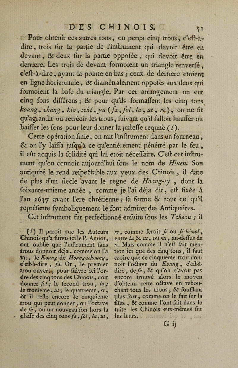 Pour obtenir ces autres tons, on perça cinq trous, c’efl-à- dire, trois fur la partie de l’inflrument qui devoit être en devant, & deux fur la partie oppofée , qui devoit être en derrière. Les trois de devant formoient un triangle renverfé, c’eft-à-dire, ayant la pointe en bas j ceux de derrière etoient en ligne horizontale, & diamétralement oppofés aux deux qui formoient la bafe du triangle. Par cet arrangement on eut cinq fons différens ; & pour qu’ils formaffent les cinq tons koung, chang, kio , tché, yu ( fa ,fol) La , ut > rey), on ne fit qu’agrandir ou rétrécir les trous, fuivant qu’il falloit hauffer ou bailler les fons pour leur donner la jufleffe requife ( l ). Cette opération finie, on mit l’inflrument dans un fourneau, & on l’y laiffa jufqu’à ce qu’entiérement pénétré par le feu, il eût acquis la folidité qui lui etoit néceffaire. C’efl cet infini¬ ment qu’on connoît aujourd’hui fous le nom de Hiuen. Son antiquité le rend refpeélable aux yeux des Chinois il date de plus d’un fiecle avant le régné de Hoang-ty , dont la foixante-unieme année , comme je l’ai déjà dit, efl fixée à l’an 2637 avant l’ere chrétienne \ fa forme & tout ce qu’il repréfente fymboliquement le font admirer des Antiquaires. Cet infiniment fut perfeêlionné enfuite fous les Tcheou ; il (/) Il paroît que les Auteurs Chinois qu’a fuivis ici le P. Amiot, ont oublié que l’inflrument fans trous donnoit déjà, comme on l’a Vu , le Koung de Hoang-tchoung, c’efl-à-dire , fa. Or , le premier trou ouvert, pour fuivre ici l’or¬ dre des cinq tons des Chinois, doit donner fol; le fécond trou, la; le troifieme, ut ; le quatrième, re , & il refte encore le cinquième trou qui peut donner ^ ou l’o&ave de fa, ou un nouveau fon hors la clafTe des cinq tons fa ,fol ,1a, ut, re , comme feroit fi ou fi-bèmol, entre la 6c ut, ou mi, au-deffus de re. Mais comme il n’efl fait men¬ tion ici que des cinq tons, il faut croire que ce cinquième trou don¬ noit l’ottave du Koung, c’elt-à- dire , de fz, 6c qu’on n’avoit pas encore trouvé alors le moyen d’obtenir cette o&ave en rebou¬ chant tous les trous, 6c foufflant plus fort, comme on le fait fur la flûte , 6c comme l’ont fait dans la fuite les Chinois eux-mêmes fur les leurs. Gij