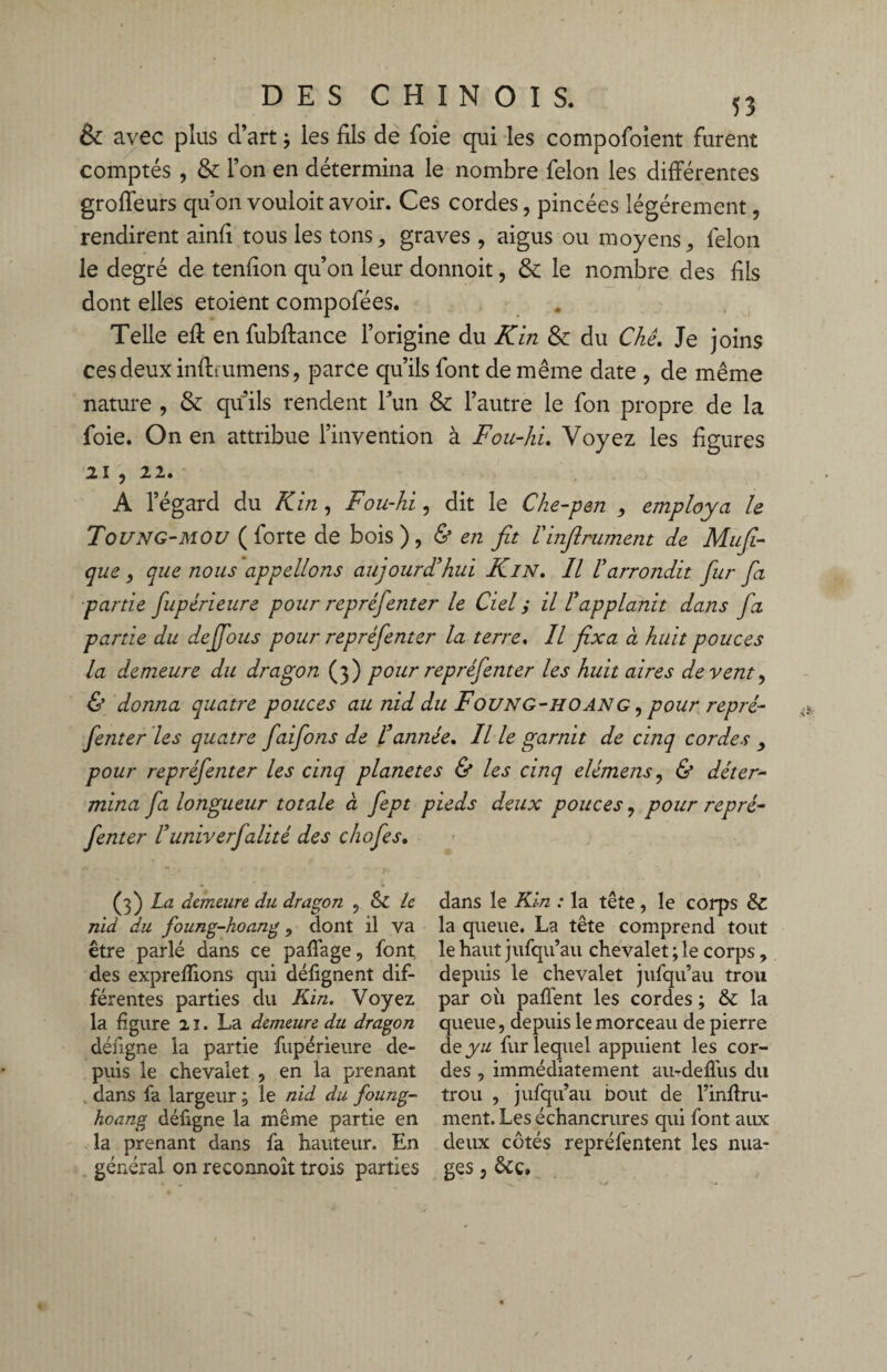 & avec plus d’art -, les fils de foie qui les compofoient furent comptés , & l’on en détermina le nombre félon les différentes groffeurs quon vouloit avoir. Ces cordes, pincées légèrement, rendirent ainfi tous les tons, graves , aigus ou moyens, félon le degré de tenfion qu’on leur donnoit, & le nombre des fils dont elles etoient compofées. Telle eff en fubffance l’origine du Kin & du Chê. Je joins ces deux inftfumens, parce qu’ils font de même date , de même nature , & qu’ils rendent l’un & l’autre le fon propre de la foie. On en attribue l’invention à Fou-hL Voyez les figures 21 , 22. A l’égard du K in, Fou-hi, dit le Che-pen , employa le Toung-mou (forte de bois), & en fit Vinfiniment de Mnfi- que, que nous appelions aujourd'hui Kin. Il l'arrondit fur fa partie fupérieure pour repréfenter le Ciel ; il l'applanit dans fa partie du dejfous pour repréfenter la terre, Il fixa à huit pouces la demeure du dragon (3) pour repréfenter les huit aires de vent, & donna quatre pouces au nid du Foung-ho an g , pour repré¬ fenter les quatre faifons de l'année. Il le garnit de cinq cordes , pour repréfenter les cinq planètes & les cinq elémens, & déter¬ mina fa longueur totale à fept pieds deux pouces, pour repré¬ fenter l'univerfalité des cliofes. (fi) La demeure du dragon , & le nid du foung-hoang, dont il va être parlé dans ce paffage, font des exprefiions qui défignent dif¬ férentes parties du Kin. Voyez la figure 21. La demeure du dragon défigne la partie fupérieure de¬ puis le chevalet , en la prenant dans fa largeur ; le nid du foung- hoang défigne la même partie en la prenant dans fa hauteur. En général on reconnoît trois parties dans le Kin : la tête , le corps &c la queue. La tête comprend tout le haut jufqu’au chevalet ; le corps, depuis le chevalet jufqu’au trou par 011 paflènt les cordes ; & la queue, depuis le morceau de pierre deyu fur lequel appuient les cor¬ des , immédiatement au-deffus du trou , jufqu’au bout de l’inftru- ment. Les échancrures qui font aux deux côtés repréfentent les nua¬ ges , &ç.