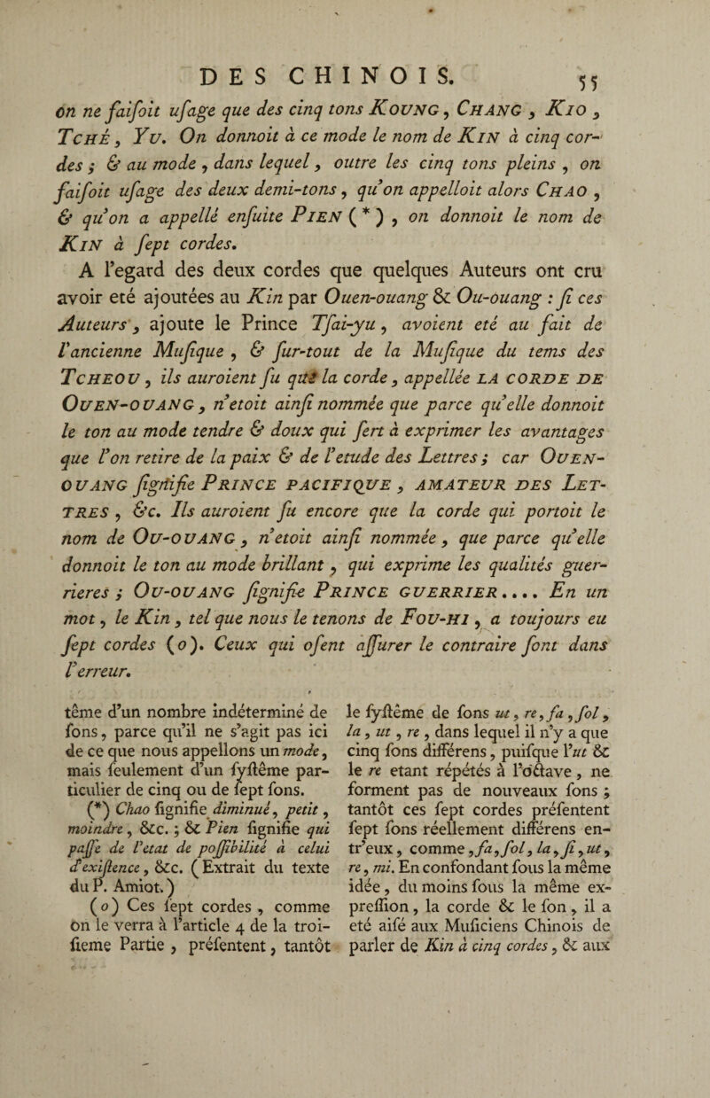 en ne faifoit ufage que des cinq tons Koung , Chang y Kio y Te HÉ, Y u. On donnoit à ce mode le nom de Kin à cinq cor¬ des ; & au mode y dans lequel 9 outre les cinq tons pleins , on faifoit ufage des deux demi-tons, qu on appelloit alors Ch AO ? & quon a appelle enfuite PiEN ( * ) , on donnoit le nom de KlN à fept cordes. A l’egard des deux cordes que quelques Auteurs ont cru avoir été ajoutées au Kin par Ouen-ouang & Ou-ouang : fi ces Auteurs y ajoute le Prince Tfai-yu, avoient été au fait de iancienne Mufique , & fur-tout de la Mufique du tems des Tcheov , ils auroient fu qui la corde y appellée LA corde de Ouen-ouang, netoit ainfinommée que parce quelle donnoit le ton au mode tendre & doux qui fert à exprimer les avantages que Von retire de la paix & de Vetude des Lettres ; car Ou en- ou an g figtiifie Prince pacifique y amateur des Let¬ tres , &c. Ils auroient fu encore que la corde qui portoit le nom de Ou-OUANG y netoit ainfi nommée , que parce quelle donnoit le ton au mode brillant , qui exprime les qualités guer¬ rières ; Ou-ouang fignifie Prince guerrier .... En un mot, le Kin, tel que nous le tenons de Fou-hi , a toujours eu fept cordes (0). Ceux qui ofent ajfurer le contraire font dans V erreur. tême d’un nombre indéterminé de fons, parce qu’il ne s’agit pas ici de ce que nous appelions un mode, mais feulement d’un fyfiême par¬ ticulier de cinq ou de lept fons. (*) Chao fignifie diminué, petit, moindre , &c. ; & Pien fignifie qui pafe de T état de pojjîbilité a celui dexigence, &c. (Extrait du texte du P. Amiot. ) ( o ) Ces fept cordes , comme on le verra à l’article 4 de la troi- fieme Partie , préfentent, tantôt le fyfiême de fons ut, re,fa,fol 9 la , ut, re , dans lequel il n’y a que cinq fons différens, puifque Y ut & le re étant répétés à l’odave, ne forment pas de nouveaux fons ; tantôt ces fept cordes préfentent fept fons réellement différens en- tr’eux, comme, fa, fol, la y Jiy ut y re, mi. En confondant fous la même idée , du moins fous la même ex- prefiion, la corde & le fon > il a été aifé aux Muficiens Chinois de parler de Kin a cinq cordes, & aux