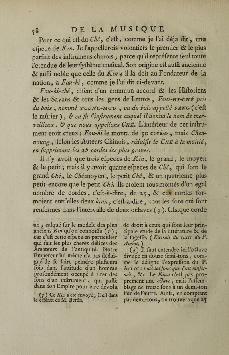 Pour ce qui efl du Chê, c’efl, comme je l’ai déjà dit, une efpece de Kin. Je l’appellerois volontiers le premier & le plus parfait des inflrumens chinois , parce qu’il repréfente feul toute l’etendue de leur fyflême mufical. Son origine efl auffi. ancienne &• aufîi noble que celle du Kin ; il la doit au Fondateur de la nation, à Fau-hi, comme je Fai dit ci-devant. Fou-hi-ché, difent d’un commun accord & les Hifloriens & les Savans & tous les gens de Lettres, Fou-hi-ché prit du bois , nommé toung-mou , ou du bois appelle sang (c’efl le mûrier ) , & en fit l’infirument auquel il donna le nom de mer¬ veilleux , & que nous appelions Chê. L’intérieur de cet infini¬ ment etoit creux ; Fou-hi le monta de 50 cordes , mais Chen- noung, félon les Auteurs Chinois, réduifit le Chê à la moitié, en fupprimant les zb cordes les plus graves• Il n’y avoit que trois efpeces de Kin, le grand, le moyen & le petit ; mais il y avoit quatre efpeces de Chê, qui font le grand Chê, le Chê moyen , le petit Chê, & un quatrième plus petit encore que le petit Chê. Ils étaient tous montés d’un égal nombre de cordes, c’efl-à-dire, de 25 , & ces cordes for- moient entr’elles deux kiun, c’efl-à-dire , tous les fons qui font renfermés dans l’intervalle de deux oélaves (q ). Chaque corde un , calqué fur le modèle des plus anciens Kin qu’on connoiffe (/>) ; car c’efl cette efpece en particulier qui fait les plus cheres délices des Amateurs de l’antiquité. Notre Empereur lui-même n’a pas dédai¬ gné de fe faire peindre plufieurs fois dans l’attitude d’un homme profondément occupé à tirer des ions d’un infiniment, qui paffe dans fon Empire pour être dévolu (p ) Ce Kin a été envoyé ; il eft dans le cabinet de M, Bertin. de droit à ceux qui font leur prin¬ cipale etude de la littérature & de la fagelfe. ( Extrait du texte, du P. Amiot. ) (^) Il faut entendre icil’o&ave divilée en douze femi-tons , com¬ me le déligne l’exprelîion du P. Amiot : tous les fons qui font renfer¬ més , &c. Le Kiun n’elt pas pro¬ prement une oclave, mais l’alîem- blage de treize fons à un demi-ton l’un de l’autre. Ainli, en comptant par demi-tons, on trouvera que z%