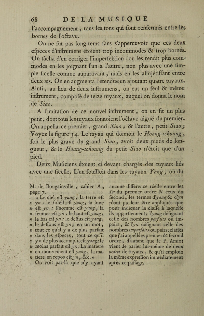 l'accompagnement, tous les tons qui font renfermés entre les bornes de foftave. On ne fut pas long-tems fans s’appercevoir que ces deux efpeces d’inftrumens étoient trop incommodes & trop bornés. On tâcha d’en corriger l’imperfeéfion : on les rendit plus com¬ modes en les joignant l’un à l’autre, non plus avec une fim- ple ficelle comme auparavant, mais en les afîiijétiffant entre deux ais. On en augmenta l’étendue en ajoutant quatre tuyaux. Ainfi, au lieu de deux inftrumens, on eut un feul & même infiniment, compofé de feize tuyaux, auquel on donna le nom de Siao. A l’imitation de ce nouvel infiniment, on en fît un plus petit, dont tous les tuyaux fonnoient l’oélave aiguë du premier. On appella ce premier, grand Siao j & l’autre, petit Siao } Voyez la figure 34. Le tuyau qui donnoit le Hoang-tchoung, fon le plus grave du grand Siao, avoit deux pieds de lon¬ gueur , & le Hoang-tchoung du petit Siao n’étoit que d’un pied. Deux Muficiens étoient ci-devant chargés des tuyaux liés avec une ficelle. L’un foufïloit dans les tuyaux Yang y ou du M. de Bougainville , cahier A, page 7. « Le ciel efl yang, la terre eft » yn : le foleil eft yangy la lune » efl yn : l’homme efl yang, la » femme efl yn : le haut eûyang, » le bas eft yn : le defîiis eûyang., » le défions eft yn ; en un mot, » tout ce qu’il y a de plus parfait » dans les efpeces, tout ce qu’il ?> y a de plus accompli, eûyang; le » moins parfait eft yn. La matière » en mouvement eft yang, lama- ,♦> tiere en repos eûyn, &c. » On voit par-là que n’y ayant aucune différence réelle entre les Lu du premier ordre & ceux du fécond , les termes d'yang & dyn n’ont pu leur être appliqués que pour indiquer la clafie à laquelle ils appartiennent ; Y yang défignant celle des nombres parfaits ou im¬ pairs , tk. Yyn défignant celle des nombres imparfaits ou pairs; claffes que j’ai appellées premier & fécond ordre , d’autant que le P. Amiot vient de parler lui-même de deux ordres de tuyaux , & qu’il emploie la mêmeexpreflion immédiatement après ce pafiàge.