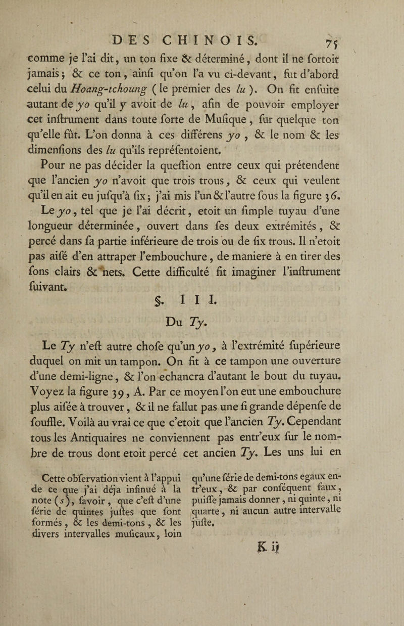 comme je l’ai dit, un ton fixe & déterminé, dont il ne fortoit jamais j & ce ton, ainfi quon la vu ci-devant, fut d’abord celui du Hoang-tchoutig ( le premier des Lu ). On fit enfiiite autant de yo qu’il y avoit de lu , afin de pouvoir employer cet infiniment dans toute forte de Mufique, fur quelque ton qu’elle fût. L’on donna à ces différens yo , & le nom & les dimenfions des lu qu’ils repréfentoient. Pour ne pas décider la queftion entre ceux qui prétendent que l’ancien yo n’avoit que trois trous, & ceux qui veulent qu’il en ait eu jufqu’à fix ; j’ai mis l’un & l’autre fous la figure 3 6. Leyo, tel que je l’ai décrit, etoit un fimple tuyau d’une longueur déterminée, ouvert dans fes deux extrémités , & percé dans fa partie inférieure de trois ou de fix trous. Il n’etoit pas aifé d’en attraper l’embouchure, de maniéré à en tirer des fons clairs &'nets. Cette difficulté fit imaginer l’infirument fuivant. §. I I I. Du Ty. Le Ty n’efi autre chofe qu’un yo, à l’extrémité fupérieure duquel on mit un tampon. On fit à ce tampon une ouverture d’une demi-ligne, & l’on echancra d’autant le bout du tuyau. Voyez la figure 39, A. Par ce moyen l’on eut une embouchure plus aifée à trouver, & il ne fallut pas une fi grande dépenfe de fouffie. Voilà au vrai ce que c’etoit que l’ancien Ty. Cependant tous les Antiquaires ne conviennent pas entr’eux fur le nom¬ bre de trous dont etoit percé cet ancien Ty. Les uns lui en Cette obfervation vient à l’appui de ce que j’ai déjà infinué à la note (5), favoir , que c’efi d’une férié de quintes juftes que font formés , & les demi-tons , & les divers intervalles mufiçaux, loin qu’une férié de demi-tons égaux en¬ tr’eux, & par conféquent faux, puiffe jamais donner, ni quinte, ni quarte, ni aucun autre intervalle jufie. Kij