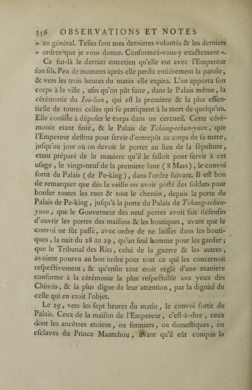 » en général. Telles font mes dernieres volontés & les derniers » ordres *que je vous donne. Conformez-vous-y exactement ». Ce fut-là le dernier entretien qu’elle eut avec l’Empereur fonfils.Peu de momens après elle perdit entièrement la parole, & vers les trois heures du matin elle expira. L’on apporta fon corps à la ville , afin qu’on pût faire , dans le Palais même, la cérémonie du Iou-lien, qui eft la première & la plus efïen- îielle de toutes celles qui fe pratiquent à la mort de quelqu’un. Elle confifie à dépofer le corps dans un cercueil. Cette céré¬ monie étant finie, & le Palais de Tchang-tchun-yuen, que l’Empereur deftina pour fervir d’entrepôt au corps de fa mere, jufqu’au jour où on de voit le porter au lieu de la fépulture, étant préparé de la maniéré qu’il le falloit pour fervir à cet ufage , le vingt-neuf de la première lune ( 8 Mars) , le convoi fortit du Palais ( de Pe-king), dans Tordre fuivant. 11 efi: bon de remarquer que dès la veille on avoit pofté des foldats pour border toutes les rues & tout le chemin, depuis la porte du Palais de Pe-king , jufqu’à la porte du Palais de Tchang-tchun- yuen j que le Gouverneur des neuf portes avoit fait défenfes d’ouvrir les portes des maifons & les boutiques, avant que le convoi ne fût pafîe, avec ordre de ne laifler dans les bouti¬ ques , la nuit du 28 au 29 , qu’un feul homme pour les garder * que le Tribunal des Rits, celui de la guerre & les autres, avoient pourvu au bon ordre pour tout ce qui les concernoit refpeêlivement ; & qu’enfin tout etoit réglé d’une maniéré conforme à la cérémonie la plus refpedable aux yeux des Chinois, & la plus digne de leur attention , par la dignité de celle qui en etoit l’objet. Le 29, vers les fept heures du matin, le convoi fortit du Palais. Ceux de la maifon de l’Empereur, c’eft-à-dire , ceux dont les ancêtres etoient, ou fermiers, ou domeftiques, ou efclaves du Prince Mantchou , avant qu’il eût conquis la