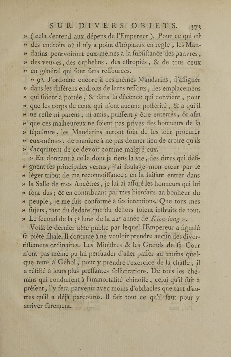 » ( cela s’entend aux dépens de l’Empereur ). Pour ce qui eft » des endroits où il n’y a point d’hôpitaux en réglé , les Man- » darins pourvoiront eux-mêmes à la fubliftance des pauvres, » des veuves, des orphelins , des efiropiés, & de tous ceux » en général qui font fans reffources. » 90. J’ordonne encore à ces mêmes Mandarins, d’affigner » dans les différens endroits de leurs refforts, des emplacemens » qui foient à portée , & dans la décence qui convient, pour » que les corps de ceux qui n’ont aucune poftérité , & à qui il » ne refie ni parens , ni amis, puiffent y être enterrés ; & afin » que ces malheureux ne foient pas privés des honneurs de la » fépulture, les Mandarins auront foin de les leur procurer » eux-mêmes, de maniéré à ne pas donner lieu de croire qu’ils » s’acquittent de ce devoir comme malgré eux. » En donnant à celle dont je tiens la vie, des titres qui défi- » gnent fes principales vertus, j’ai foulage mon cœur par le » léger tribut de ma reconnoifiance ; en la faifant entrer dans » la Salle de mes Ancêtres, je lui ai alluré les honneurs qui lui » font dus j & en contribuant par mes bienfaits au bonheur du » peuple , je me fuis conformé à fes intentions. Que tous mes » fujets, tant du dedans que du dehors foient inftruits de tout. » Le fécond de la 5e lune de la 42e année de Kïai-long ». Voilà le dernier aêle public par lequel l’Empereur a fignalé fa piété filiale. Il continue à ne vouloir prendre aucun des diver- tilfemens ordinaires. Les Minifires & les Grands de fa Cour n’ont pas même pu lui perfuader d’aller palier au moins quel¬ que tems à Gêhol, pour y prendre l’exercice de la chalfe , il a réfifié à leurs plus prelfantes follicitations. De tous les che¬ mins qui conduifent à l’immortalité chinoife, celui qu’il fuit à préfent, l’y fera parvenir avec moins d’obfiacles que tant d’au¬ tres qu’il a déjà parcourus. Il fait tout ce qu’il faut pour y arriver fûrement.