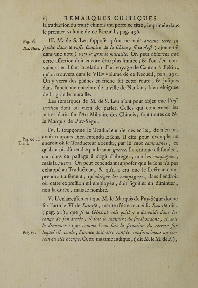 Ibid, Note. Pag. 66 du Traité. Pag. 51. vj REMARQUES CRITIQUES la tradu&ion du traité chinois qui porte ce titre , imprimée dans le premier volume de ce Recueil, pag. 43 6. friche dans Le vafle Empire de la Chine ; fi ce nefi ( ajoute-t-il dans une note ) vers la grande muraille. On peut obferver que cette aflertion doit encore être plus limitée * & l’on s’en con¬ vaincra en lifant la relation d’un voyage de Canton à Pékin , qu’on trouvera dans le VIIIe volume de ce Recueil, pag. 295. On y verra des plaines en friche fur cette route, & jufques dans l’ancienne enceinte de la ville de Nankin , bien éloignée de la grande muraille. Les remarques de M. de S. Leu n’ont pour objet que 1 ’infi truclion dont on vient de parler. Celles qui concernent les autres écrits fur l’Art Militaire des Chinois, font toutes de M > le Marquis de Puy-Ségur. IV. Il foupçonne le Tradu&eur de ces écrits, de n’en pas avoir toujours bien entendu le fens. Il cite pour exemple un endroit où le Traduêleur a rendu, par le mot campagnes , ce qu’il auroit dû rendre par le mot guerre. La critique eft fondée , car dans ce paftage il s’agit d’abréger , non les campagnes , mais la guerre. On peut cependant fuppofer que le fens n’a pas échappé au Traduêleur, & qu’il a cru que le Le&eur com- prendroit aifément, afi abréger les campagnes , dans l’endroit où cette exprefïion eft employée , doit lignifier en diminuer, non la durée, mais le nombre. V. L’eclairciftement que M. le Marquis de Puy-Ségur donne fur l’article VI de Sun-tfé , mérite d’être recueilli. Sun-tfé dit, Ç pag. 91), que fi le Général voit quil y a du vuide dans les rangs de fon armée , il doit le remplir ,* du furabondant , il doit le diminuer : que comme l'eau fuit la fituation du terrein fur lequel elle coule , l'armée doit être rangée conformément au ter- rein quelle occupe. Cette maxime indique, ( dit M.leM. de P.), r