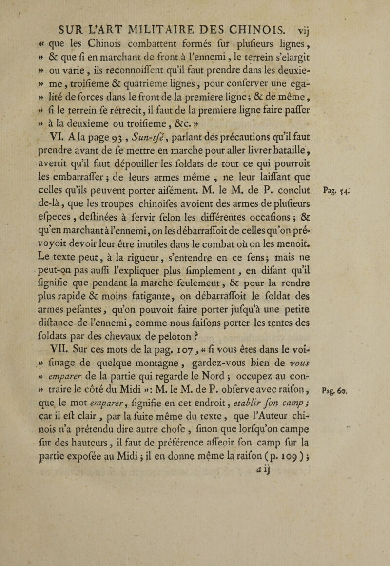 « que les Chinois combattent formés fur plufieurs lignes, » & que fi en marchant de front à l'ennemi, le terrein s’élargit » ou varie , ils reconnoiffent qu’il faut prendre dans les deuxie- » me , troifieme & quatrième lignes , pour conferver une ega- » lité de forces dans le front de la première ligne3 & de même, » Ii le terrein fe rétrécit, il faut de la première ligne faire palier » à la deuxieme ou troifieme, &c. » VI. A la page 93 , Sun-tfé, parlant des précautions qu’il faut prendre avant de fe mettre en marche pour aller livrer bataille, avertit qu’il faut dépouiller les foldats de tout ce qui pourroit les embarraffer 3 de leurs armes même , ne leur laiffant que celles qu’ils peuvent porter aifément. M. le M. de P. conclut de-là, que les troupes chinoifes avoient des armes de plufieurs efpeces, deflinées à fervir félon les différentes occafions 3 & qu’en marchant à l’ennemi, on lesdébarraffoit de celles qu’on pré* t'oyoit devoir leur être inutiles dans le combat où on les menoit. Le texte peut, à la rigueur, s’entendre en ce fens ; mais ne peut-on pas aufïi l’expliquer plus Amplement en difant qu’il lignifie que pendant la marche feulement, & pour la rendre plus rapide & moins fatigante, on débarraffoit le foldat des armes pefantes, qu’on pouvoit faire porter jufqu’à une petite difiance de l’ennemi, comme nous faifons porter les tentes des foldats par des chevaux de peloton ? VII. Sur ces mots de la pag, 107, « fi vous êtes dans le voi* » finage de quelque montagne , gardez-vous bien de vous » emparer de la partie qui regarde le Nord 5 occupez au con- » traire le côté du Midi »: M. le M. de P. obferveavec raifon, que le mot emparer, fignifie en cet endroit, établir [on camp ; car il eff clair , par la fuite même du texte , que l’Auteur chi¬ nois n’a prétendu dire autre chofe , finon que lorfqu’on campe fur des hauteurs, il faut de préférence affeoir fon camp fur la partie expofée au Midi 3 il en donne même la raifon (p. 109 ) y a ij Pag. 54.' Pag. 6o,