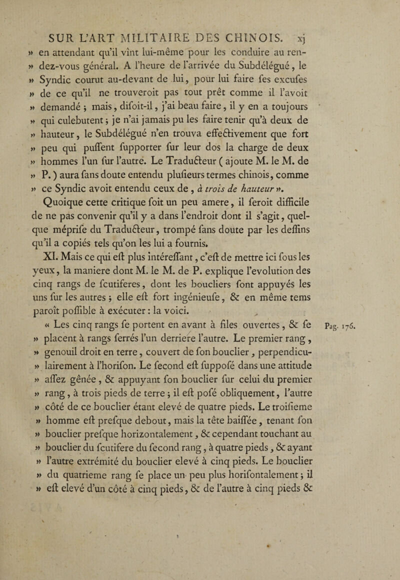 » en attendant qu’il vînt lui-même pour les conduire au ren- » dez-vous général. A l’heure de l’arrivée du Subdélégué, le » Syndic courut au-devant de lui, pour lui faire fes excufes >► de ce qu’il ne trouveroit pas tout prêt comme il l’avoit » demandé ; mais, difoit-il, j’ai beau faire, il y en a toujours » qui culebutent ; je n’ai jamais pu les faire tenir qu’à deux de » hauteur, le Subdélégué n’en trouva effeêKvement que fort » peu qui puflent fupporter fur leur dos la charge de deux » hommes l’un fur l’autre. Le Tradu&eur ( ajoute M. le M. de » P. ) aura fans doute entendu plufieurs termes chinois, comme » ce Syndic avoit entendu ceux de , à trois de hauteur », Quoique cette critique foit un peu amere, il feroit difficile de ne pas convenir qu’il y a dans l’endroit dont il s’agit, quel¬ que méprife du Traduêleur, trompé fans doute par les deffins qu’il a copiés tels qu’on les lui a fournis. XI. Mais ce qui efi: plus mtéreffiant, c’efl de mettre ici fous les yeux, la maniéré dont M. le M. de P. explique l’évolution des cinq rangs de fcutiferes, dont les boucliers font appuyés les uns fur les autres j elle efi: fort ingénieufe, & en même tems paroît poffible à exécuter : la voici. » placent à rangs ferrés l’un derrière l’autre. Le premier rang , » genouil droit en terre, couvert de fon bouclier, perpendicu- » lairement à l’horifon. Le fécond efi: fuppofé dans une attitude » aflez gênée , & appuyant fon bouclier fur celui du premier » rang, à trois pieds de terre -, il efi: pofé obliquement, l’autre » côté de ce bouclier étant elevé de quatre pieds. Le troifieme » homme efi: prefque debout, mais la tête baifiee , tenant fon » bouclier prefque horizontalement ^ & cependant touchant au » bouclier du fcutifere du fécond rang, à quatre pieds, & ayant » l’autre extrémité du bouclier elevé à cinq pieds. Le bouclier » du quatrième rang fe place un peu plus horifontalement ; il » efi: elevé d’un côté à cinq pieds, & de l’autre à cinq pieds & ✓ \