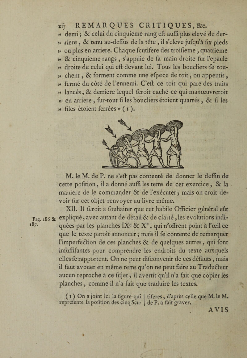 xij REMARQUES C RIT I Q U E S, &c. » demi ; & celui du cinquième rang eft auffi plus elevé du der- » riere , & tenu au-deffus de la tête, il s’eleve jufqu’à lix pieds » ou plus en arriéré. Chaque fcutifere des troifieine , quatrième » & cinquième rangs, s’appuie de fa main droite fur l’epaule » droite de celui qui eft devant lui. Tous tes boucliers fe tou- » client, & forment comme une efpece de toit, ou appentis, » fermé du côté de l’ennemi. C’eft ce toit qui pare des traits » lancés, & derrière lequel feroit caché ce qui manœuvreroit » en arriéré , fur-tout fi les boucliers étoient quarrés , & fi les » files étoient ferrées » ( i ). M. le M. de P. ne s’eft pas contenté de donner le deffin de cette pofition, il a donné aufli les tems de cet exercice , & la maniéré de le commander & de l’exécuter j mais on croit de¬ voir fur cet objet renvoyer au livre même. XII. Il feroit à fouhaiter que cet habile Officier général eût Pag. 186 & expliqué, avec autant de détail & de clarté , les évolutions indi- l87- quées par les planches IXe & Xe, qui n’offrent point à l’œil ce que le texte paroît annoncer ; mais il fe contente de remarquer FimperfeêHon de ces planches & de quelques autres, qui font infuffifantes pour comprendre les endroits du texte auxquels elles fe rapportent. On ne peut difconvenir de ces défauts, mais il faut avouer en même tems qu’on ne peut faire au Tradu&eur aucun reproche à ce fujet -, il avertit qu’il n’a fait que copier les planches, comme il n’a fait que traduire les textes. ( 1 ) On a joint ici la figure qui tiferes > d’après celle que M. le M. représente la pofition des cinqScu* de P. a fait graver. AVIS V