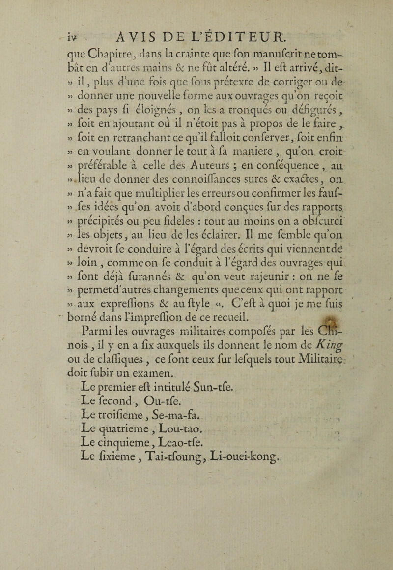 que Chapitre, dans la crainte que fon manufcrit ne tom¬ bât en d’autres mains & ne fût altéré. » Il eft arrivé, dit- » il, plus d’une lois que fous prétexte de corriger ou de » donner une nouvelle forme aux ouvrages qu’on reçoit » des pays fi éloignés, on les a tronqués ou défigurés, » foit en ajoutant où il n’étoit pas à propos de le faire 55 foit en retranchant ce qu’il falloir conferver, foit enfin 55 en voulant donner le tout à fa maniéré , qu’on croit 55 préférable à celle des Auteurs ; en conféquence, au 55. lieu de donner des connoiflances sures & exactes, on 55 n’a fait que multiplier les erreursou confirmer les faufi- 55 fes idées qu’on avoir d’abord conçues fur des rapports >5 précipités ou peu fideles : tout au moins on a obfcurci 55 les objets, au lieu de les éclairer. Il me femble qu’on 55 devroit fe conduire à l’égard des écrits qui viennentde 55 loin , comme on fe conduit à l’égard des ouvrages qui 55 font déjà, furannés <Se qu’on veut rajeunir : on ne fe 55 permet d’autres changements que ceux qui ont rapport 55 aux expreflions & au ftyle «. C’eft à quoi je me fuis borné dans l’impreflion de ce recueil. ^ Parmi les ouvrages militaires compofés par les Cm- nois, il y en a fix auxquels ils donnent le nom de Kîng ou de clafiiques , ce font ceux fur lefquels tout Militaire doit fubir un examen. Le premier eft intitulé Sun-tfe. Le fécond, Ou-tfe. Le troifieme, Se-ma-fa. Le quatrième, Lou-taa. Le cinquième, Leao-tfe. Le fixieme, Tai-tfoung, Li-ouei-kong,