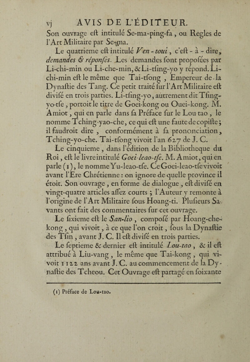 Son ouvrage eft intitulé Se-ma-ping-fa, ou Réglés de l’Art Militaire par Se^na. Le quatrième eft intitulé Ven - toui , c’eft - à - dire, demandes & réponfes. Les demandes font propofées par Li-chi-min ou Li-che-min, &Li-tfing-yo y répond. Li- chi-min eft le même que Tai-tfong , Empereur de-la Dynaftie des Tang. Ce petit traité fur l’Art Militaire eft divifé en trois parties. Li-dîng-yo, autrement dit Tfing- yo-tfe j portoitle titre de Goei-kong ou Ouei-kong. M. Amiot, qui en parle dans fa Préface fur le Lou tao , le nomme Tching-yao-che, ce qui eft une faute de copifte; il faudroit dire , conformément à fa prononciation, Tching-yo-che. Tai-tfonp; vivoit l’an 6x7 de J. C. Le cinquième , dans ledition de la Bibliothèque du Roi, eft le livre intitulé Goeileao-tfe. M. Amiot, qui en parle (i), le nommeYu-leao-tfe. CeGoei-leao-tfevivoit avant l’Ere Chrétienne : on ignore de quelle province il étoit. Son ouvrage , en forme de dialogue , eft divifé en vingt-quatre articles aftez courts ; l’Auteur y remonte à l’origine de l’Art Militaire fous Hoang-ti. Plufieurs Sa vants ont fait des commentaires fur cet ouvrage. Le fixieme eft le San-lio , compofé par Hoang-che- kong , qui vivoit, à ce que l’on croit, fous la Dynaftie des Tfin, avant J. C. Il eft divifé en trois parties. Le feptieme &: dernier eft intitulé Lou-tao , & il eft attribué à Liu-vang , le même que Tai-kong , qui vi~ voit nu ans avant J. C. au commencement de la Dy¬ naftie des Tcheou. Cet Ouvrage eft partagé enfoixante (1) Préface de Lou-tao.