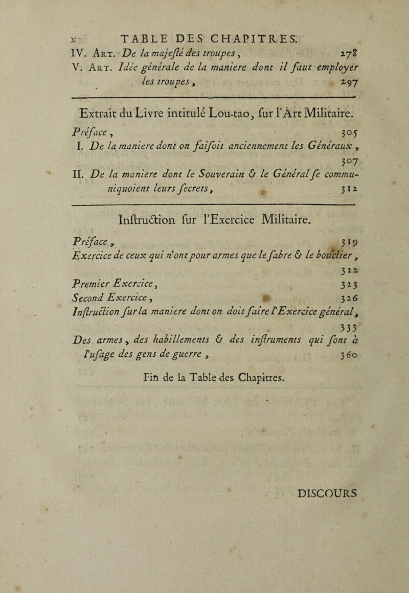 IV. Art. De la majeflé des troupes , 278 V. Art. Idée générale de la maniéré dont il faut employer les troupes 3 297 - -- - . . - - -- - - - - ■■ .. -■ ■■—• Extraie du Livre intitulé Lou-tao^ fur l’Àrt Militaire. Préface, 305* I. De la maniéré dont on faifoit anciennement les Généraux y II. De la maniéré dont le Souverain ô le Généralfe commu¬ niquaient leurs fecrets, 312 Inftruétion fur l'Exercice Militaire. Préface , 3 19 Exercice de ceux qui dont pour armes que le fabre & le bouclier 3 322 Premier Exercice, 323 Second Exercice y 32 6 Inftrucïion fur la maniéré dont on doit faire FExercice général, 533 Des armes y des habillements & des infruments qui font a Tuf âge des gens de guerre 3 3 60 Fin de la Table des Chapitres. DISCOURS